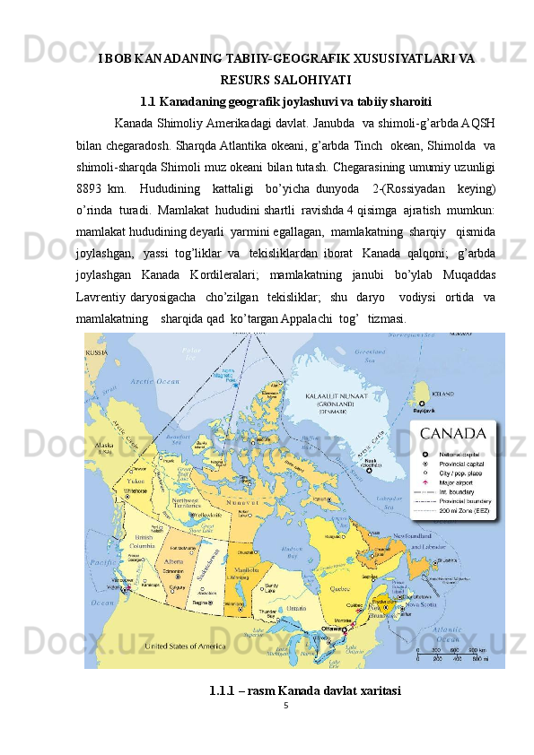 I BOB KANADANING TABIIY-GEOGRAFIK XUSUSIYATLARI VA
RESURS SALOHIYATI
1.1 Kanadaning geografik joylashuvi va tabiiy sharoiti
Kanada Shimoliy Amerikadagi davlat. Janubda   va shimoli-g’arbda AQSH
bilan chegaradosh. Sharqda Atlantika okeani, g’arbda Tinch   okean, Shimolda   va
shimoli-sharqda Shimoli muz okeani bilan tutash. Chegarasining umumiy uzunligi
8893   km.     Hududining     kattaligi     bo’yicha   dunyoda     2-(Rossiyadan     keying)
o’rinda  turadi.  Mamlakat  hududini shartli  ravishda 4 qisimga  ajratish  mumkun:
mamlakat hududining deyarli  yarmini egallagan,  mamlakatning  sharqiy   qismida
joylashgan,   yassi  tog’liklar  va   tekisliklardan  iborat   Kanada  qalqoni;   g’arbda
joylashgan     Kanada     Kordileralari;     mamlakatning     janubi     bo’ylab     Muqaddas
Lavrentiy   daryosigacha     cho’zilgan     tekisliklar;     shu     daryo       vodiysi     ortida     va
mamlakatning    sharqida qad  ko’targan Appalachi  tog’   tizmasi. 
1.1.1 – rasm Kanada davlat xaritasi
5 