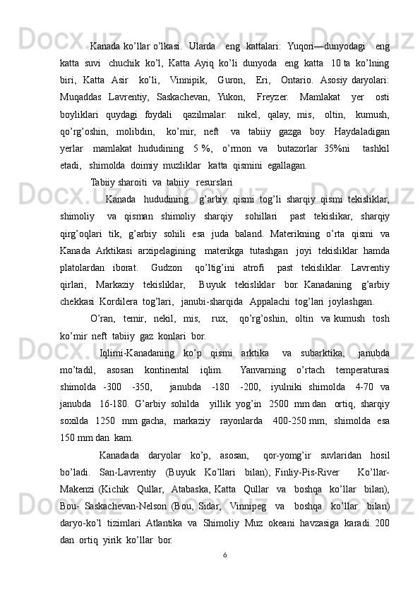 Kanada ko’llar o’lkasi.   Ularda     eng   kattalari:   Yuqori—dunyodagi     eng
katta  suvi   chuchik  ko’l,  Katta  Ayiq  ko’li  dunyoda   eng  katta   10 ta  ko’lning
biri,    Katta    Asir       ko’li,      Vinnipik,      Guron,      Eri,      Ontario.    Asosiy   daryolari:
Muqaddas     Lavrentiy,     Saskachevan,    Yukon,       Freyzer.       Mamlakat       yer       osti
boyliklari    quydagi    foydali       qazilmalar:       nikel,    qalay,     mis,      oltin,      kumush,
qo’rg’oshin,     molibdin,       ko’mir,     neft       va     tabiiy     gazga     boy.     Haydaladigan
yerlar     mamlakat   hududining     5 %,     o’rmon   va     butazorlar   35%ni       tashkil
etadi,   shimolda  doimiy  muzliklar   katta  qismini  egallagan.
Tabiiy sharoiti  va  tabiiy   resurslari
      Kanada   hududining    g’arbiy  qismi  tog’li  sharqiy  qismi  tekisliklar,
shimoliy       va     qisman     shimoliy     sharqiy       sohillari       past     tekislikar,     sharqiy
qirg’oqlari   tik,   g’arbiy   sohili   esa   juda   baland.   Materikning   o’rta   qismi   va
Kanada  Arktikasi   arxipelagining    materikga   tutashgan    joyi   tekisliklar   hamda
platolardan     iborat.       Gudzon       qo’ltig’ini     atrofi       past     tekisliklar.     Lavrentiy
qirlari,     Markaziy     tekisliklar,       Buyuk     tekisliklar     bor.   Kanadaning     g’arbiy
chekkasi  Kordilera  tog’lari,   janubi-sharqida   Appalachi  tog’lari  joylashgan. 
O’ran,     temir,     nekil,     mis,       rux,       qo’rg’oshin,     oltin     va   kumush     tosh
ko’mir  neft  tabiiy  gaz  konlari  bor.
    Iqlimi-Kanadaning     ko’p     qismi     arktika       va     subarktika,       janubda
mo’tadil,     asosan     kontinental     iqlim.       Yanvarning     o’rtach     temperaturasi
shimolda   -300     -350,         janubda      -180     -200,     iyulniki     shimolda      4-70   va
janubda   16-180.  G’arbiy  sohilda    yillik  yog’in   2500  mm dan   ortiq,  sharqiy
soxilda   1250   mm  gacha,    markaziy      rayonlarda     400-250 mm,   shimolda   esa
150 mm dan  kam.
    Kanadada     daryolar     ko’p,     asosan,       qor-yomg’ir     suvlaridan     hosil
bo’ladi.     San-Lavrentiy     (Buyuk     Ko’llari     bilan),   Finliy-Pis-River         Ko’llar-
Makenzi   (Kichik     Qullar,    Atabaska,   Katta     Qullar     va     boshqa     ko’llar     bilan),
Bou-   Saskachevan-Nelson   (Bou,   Sidar,     Vinnipeg     va     boshqa     ko’llar     bilan)
daryo-ko’l  tizimlari  Atlantika  va  Shimoliy  Muz  okeani  havzasiga  karadi. 200
dan  ortiq  yirik  ko’llar  bor.
6 