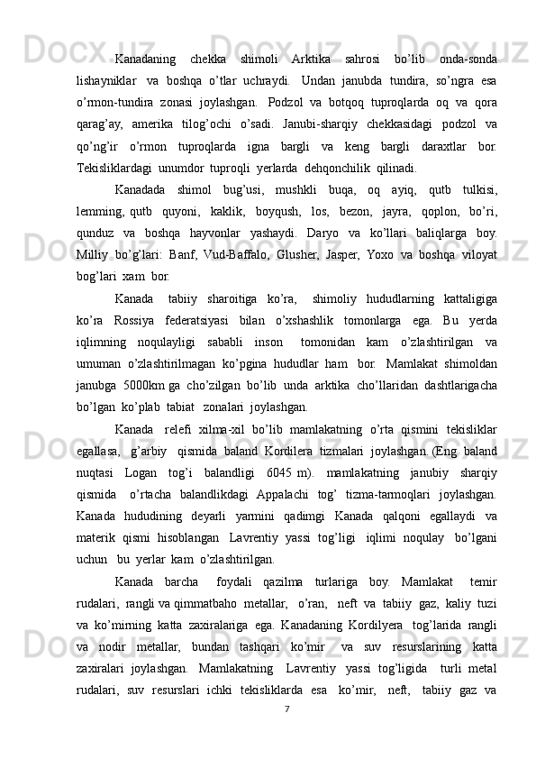 Kanadaning     chekka     shimoli     Arktika     sahrosi     bo’lib     onda-sonda
lishayniklar   va  boshqa  o’tlar  uchraydi.   Undan  janubda  tundira,  so’ngra  esa
o’rmon-tundira  zonasi  joylashgan.   Podzol  va  botqoq  tuproqlarda  oq  va  qora
qarag’ay,     amerika     tilog’ochi     o’sadi.     Janubi-sharqiy     chekkasidagi     podzol     va
qo’ng’ir     o’rmon     tuproqlarda     igna     bargli     va     keng     bargli     daraxtlar     bor.
Tekisliklardagi  unumdor  tuproqli  yerlarda  dehqonchilik  qilinadi.
Kanadada     shimol     bug’usi,     mushkli     buqa,     oq     ayiq,     qutb     tulkisi,
lemming,   qutb     quyoni,     kaklik,     boyqush,     los,     bezon,     jayra,     qoplon,     bo’ri,
qunduz     va     boshqa     hayvonlar     yashaydi.     Daryo     va     ko’llari     baliqlarga     boy.
Milliy  bo’g’lari:  Banf,  Vud-Baffalo,  Glusher,  Jasper,  Yoxo  va  boshqa  viloyat
bog’lari  xam  bor.
Kanada       tabiiy     sharoitiga     ko’ra,       shimoliy     hududlarning     kattaligiga
ko’ra     Rossiya     federatsiyasi     bilan     o’xshashlik     tomonlarga     ega.     Bu     yerda
iqlimning     noqulayligi     sababli     inson       tomonidan     kam     o’zlashtirilgan     va
umuman  o’zlashtirilmagan  ko’pgina  hududlar  ham   bor.   Mamlakat  shimoldan
janubga  5000km ga  cho’zilgan  bo’lib  unda  arktika  cho’llaridan  dashtlarigacha
bo’lgan  ko’plab  tabiat   zonalari  joylashgan.
Kanada   relefi  xilma-xil  bo’lib  mamlakatning  o’rta  qismini  tekisliklar
egallasa,   g’arbiy   qismida  baland  Kordilera  tizmalari  joylashgan. (Eng  baland
nuqtasi     Logan     tog’i     balandligi     6045   m).     mamlakatning     janubiy     sharqiy
qismida      o’rtacha   balandlikdagi    Appalachi    tog’   tizma-tarmoqlari    joylashgan.
Kanada     hududining     deyarli     yarmini     qadimgi     Kanada     qalqoni     egallaydi     va
materik  qismi  hisoblangan   Lavrentiy  yassi  tog’ligi   iqlimi  noqulay   bo’lgani
uchun   bu  yerlar  kam  o’zlashtirilgan.   
Kanada     barcha       foydali     qazilma     turlariga     boy.     Mamlakat       temir
rudalari,  rangli va qimmatbaho  metallar,   o’ran,   neft  va  tabiiy  gaz,  kaliy  tuzi
va  ko’mirning  katta  zaxiralariga  ega.  Kanadaning  Kordilyera   tog’larida  rangli
va     nodir     metallar,     bundan     tashqari     ko’mir       va     suv     resurslarining     katta
zaxiralari  joylashgan.   Mamlakatning    Lavrentiy   yassi  tog’ligida    turli  metal
rudalari,   suv   resurslari   ichki   tekisliklarda   esa     ko’mir,     neft,     tabiiy   gaz   va
7 