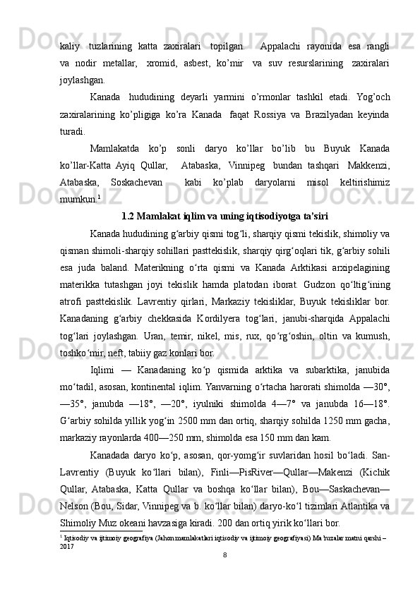 kaliy     tuzlarining   katta   zaxiralari     topilgan.         Appalachi   rayonida   esa   rangli
va   nodir   metallar,     xromid,   asbest,   ko’mir     va   suv   resurslarining     zaxiralari
joylashgan.
Kanada     hududining   deyarli   yarmini   o’rmonlar   tashkil   etadi.   Yog’och
zaxiralarining  ko’pligiga  ko’ra  Kanada   faqat  Rossiya  va  Brazilyadan  keyinda
turadi.
Mamlakatda     ko’p     sonli     daryo     ko’llar     bo’lib     bu     Buyuk     Kanada
ko’llar-Katta  Ayiq  Qullar,     Atabaska,   Vinnipeg   bundan  tashqari   Makkenzi,
Atabaska,     Soskachevan         kabi     ko’plab     daryolarni     misol     keltirishimiz
mumkun. 1
1.2 Mamlakat iqlim va uning iqtisodiyotga ta’siri
Kanada hududining g arbiy qismi tog li, sharqiy qismi tekislik, shimoliy vaʻ ʻ
qisman shimoli-sharqiy sohillari pasttekislik, sharqiy qirg oqlari tik, g arbiy sohili	
ʻ ʻ
esa   juda   baland.   Materikning   o rta   qismi   va   Kanada   Arktikasi   arxipelagining	
ʻ
materikka   tutashgan   joyi   tekislik   hamda   platodan   iborat.   Gudzon   qo ltig ining	
ʻ ʻ
atrofi   pasttekislik.   Lavrentiy   qirlari,   Markaziy   tekisliklar,   Buyuk   tekisliklar   bor.
Kanadaning   g arbiy   chekkasida   Kordilyera   tog lari,   janubi-sharqida   Appalachi	
ʻ ʻ
tog lari   joylashgan.   Uran,   temir,   nikel,   mis,   rux,   qo rg oshin,   oltin   va   kumush,	
ʻ ʻ ʻ
toshko mir, neft, tabiiy gaz konlari bor.	
ʻ
Iqlimi   —   Kanadaning   ko p   qismida   arktika   va   subarktika,   janubida	
ʻ
mo tadil, asosan, kontinental  iqlim. Yanvarning o rtacha harorati shimolda —30°,	
ʻ ʻ
—35°,   janubda   —18°,   —20°,   iyulniki   shimolda   4—7°   va   janubda   16—18°.
G arbiy sohilda yillik yog in 2500 mm dan ortiq, sharqiy sohilda 1250 mm gacha,
ʻ ʻ
markaziy rayonlarda 400—250 mm, shimolda esa 150 mm dan kam.
Kanadada   daryo   ko p,   asosan,   qor-yomg ir   suvlaridan   hosil   bo ladi.   San-	
ʻ ʻ ʻ
Lavrentiy   (Buyuk   ko llari   bilan),   Finli—PisRiver—Qullar—Makenzi   (Kichik	
ʻ
Qullar,   Atabaska,   Katta   Qullar   va   boshqa   ko llar   bilan),   Bou—Saskachevan—	
ʻ
Nelson (Bou, Sidar, Vinnipeg va b. ko llar bilan) daryo-ko l tizimlari Atlantika va	
ʻ ʻ
Shimoliy Muz okeani havzasiga kiradi. 200 dan ortiq yirik ko llari bor.	
ʻ
1
 Iqtisodiy va ijtimoiy geografiya   ( J ahon mamlakatlari iqtisodiy va ijtimoiy geografiyasi)   Ma’ruzalar matni  qarshi – 
2017
8 