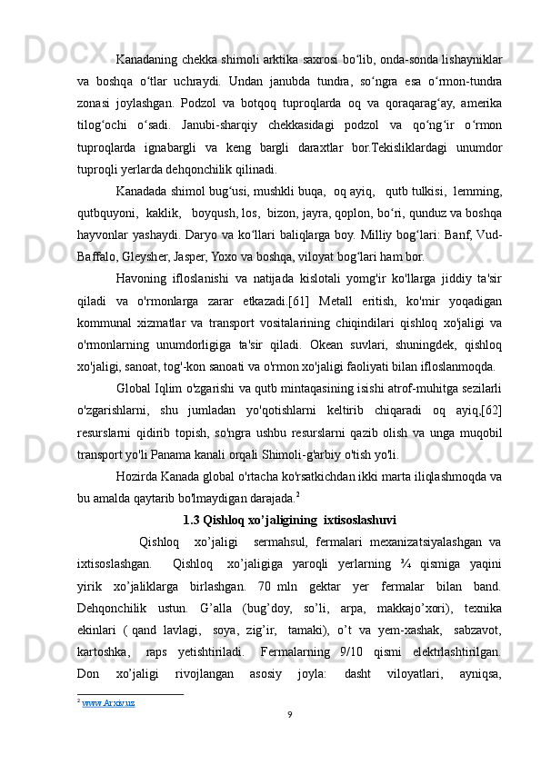 Kanadaning chekka shimoli arktika saxrosi bo lib, onda-sonda lishayniklarʻ
va   boshqa   o tlar   uchraydi.   Undan   janubda   tundra,   so ngra   esa   o rmon-tundra	
ʻ ʻ ʻ
zonasi   joylashgan.   Podzol   va   botqoq   tuproqlarda   oq   va   qoraqarag ay,   amerika	
ʻ
tilog ochi   o sadi.   Janubi-sharqiy   chekkasidagi   podzol   va   qo ng ir   o rmon	
ʻ ʻ ʻ ʻ ʻ
tuproqlarda   ignabargli   va   keng   bargli   daraxtlar   bor.Tekisliklardagi   unumdor
tuproqli yerlarda dehqonchilik qilinadi.
Kanadada shimol bug usi, mushkli buqa,  oq ayiq,   qutb tulkisi,  lemming,	
ʻ
qutbquyoni,  kaklik,   boyqush, los,  bizon, jayra, qoplon, bo ri, qunduz va boshqa	
ʻ
hayvonlar yashaydi. Daryo va ko llari  baliqlarga boy. Milliy bog lari: Banf, Vud-	
ʻ ʻ
Baffalo, Gleysher, Jasper, Yoxo va boshqa, viloyat bog lari ham bor.	
ʻ
Havoning   ifloslanishi   va   natijada   kislotali   yomg'ir   ko'llarga   jiddiy   ta'sir
qiladi   va   o'rmonlarga   zarar   etkazadi.[61]   Metall   eritish,   ko'mir   yoqadigan
kommunal   xizmatlar   va   transport   vositalarining   chiqindilari   qishloq   xo'jaligi   va
o'rmonlarning   unumdorligiga   ta'sir   qiladi.   Okean   suvlari,   shuningdek,   qishloq
xo'jaligi, sanoat, tog'-kon sanoati va o'rmon xo'jaligi faoliyati bilan ifloslanmoqda. 
Global Iqlim o'zgarishi va qutb mintaqasining isishi atrof-muhitga sezilarli
o'zgarishlarni,   shu   jumladan   yo'qotishlarni   keltirib   chiqaradi   oq   ayiq,[62]
resurslarni   qidirib   topish,   so'ngra   ushbu   resurslarni   qazib   olish   va   unga   muqobil
transport yo'li Panama kanali orqali Shimoli-g'arbiy o'tish yo'li.
Hozirda Kanada global o'rtacha ko'rsatkichdan ikki marta iliqlashmoqda va
bu amalda qaytarib bo'lmaydigan darajada. 2
1.3 Qishloq xo’jaligining  ixtisoslashuvi
         Qishloq     xo’jaligi      sermahsul,  fermalari  mexanizatsiyalashgan  va
ixtisoslashgan.         Qishloq       xo’jaligiga     yaroqli     yerlarning     ¾     qismiga     yaqini
yirik     xo’jaliklarga     birlashgan.     70   mln     gektar     yer     fermalar     bilan     band.
Dehqonchilik     ustun.     G’alla     (bug’doy,     so’li,     arpa,     makkajo’xori),     texnika
ekinlari  ( qand  lavlagi,   soya,  zig’ir,   tamaki),  o’t  va  yem-xashak,   sabzavot,
kartoshka,       raps     yetishtiriladi.       Fermalarning     9/10     qismi     elektrlashtirilgan.
Don     xo’jaligi     rivojlangan     asosiy     joyla:     dasht     viloyatlari,     ayniqsa,
2
  www.Arxiv.uz  
9 