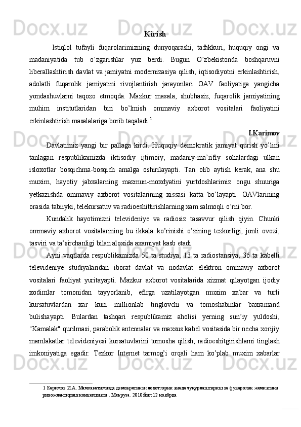 Kirish
    Istiqlol   tufayli   fuqarolarimizning   dunyoqarashi,   tafakkuri,   huquqiy   ongi   va
madaniyatida   tub   o’zgarishlar   yuz   berdi.   Bugun   O’zbekistonda   boshqaruvni
liberallashtirish   davlat   va   jamiyatni   modernizasiya   qilish,   iqtisodiyotni   erkinlashtirish,
adolatli   fuqarolik   jamiyatini   rivojlantirish   jarayonlari   OAV   faoliyatiga   yangicha
yondashuvlarni   taqozo   etmoqda.   Mazkur   masala,   shubhasiz,   fuqarolik   jamiyatining
muhim   institutlaridan   biri   bo’lmish   ommaviy   axborot   vositalari   faoliyatini
erkinlashtirish masalalariga borib taqaladi. 1
 
I.Karimov 
Davlatimiz   yangi   bir   pallaga   kirdi.   Huquqiy   demokratik   jamiyat   qurish   yo’lini
tanlagan   respublikamizda   iktisodiy   ijtimoiy,   madaniy-ma’rifiy   sohalardagi   ulkan
isloxotlar   bosqichma-bosqich   amalga   oshirilayapti.   Tan   olib   aytish   kerak,   ana   shu
muxim,   hayotiy   jabxalarning   mazmun-moxdyatini   yurtdoshlarimiz   ongu   shuuriga
yetkazishda   ommaviy   axborot   vositalarining   xissasi   katta   bo’layapti.   OAVlarining
orasida tabiiyki, telekursatuv va radioeshittirishlarning xam salmoqli o’rni bor. 
Kundalik   hayotimizni   televideniye   va   radiosiz   tasavvur   qilish   qiyin.   Chunki
ommaviy   axborot   vositalarining   bu   ikkala   ko’rinishi   o’zining   tezkorligi,   jonli   ovozi,
tasviri va ta’sirchanligi bilan aloxida axamiyat kasb etadi. 
Ayni   vaqtlarda   respublikamizda   50   ta   studiya,   13   ta   radiostansiya,   36   ta   kabelli
televideniye   studiyalaridan   iborat   davlat   va   nodavlat   elektron   ommaviy   axborot
vositalari   faoliyat   yuritayapti.   Mazkur   axborot   vositalarida   xizmat   qilayotgan   ijodiy
xodimlar   tomonidan   tayyorlanib,   efirga   uzatilayotgan   muxim   xabar   va   turli
kursatuvlardan   xar   kuni   millionlab   tinglovchi   va   tomoshabinlar   baxramand
bulishayapti.   Bulardan   tashqari   respublikamiz   aholisi   yerning   sun’iy   yuldoshi,
"Kamalak" qurilmasi, parabolik antennalar va maxsus kabel vositasida bir necha xorijiy
mamlakatlar   televideniyesi   kursatuvlarini   tomosha   qilish,   radioeshitgirishlarni   tinglash
imkoniyatiga   egadir.   Tezkor   Internet   tarmog’i   orqali   ham   ko’plab   muxim   xabarlar
1  Каримов И.А. Мамлакатимизда демократик ислоҳотларни янада чуқурлаштириш ва фуқаролик жамиятини 
ривожлантириш концепцияси . Маъруза. 2010 йил 12 ноябрда