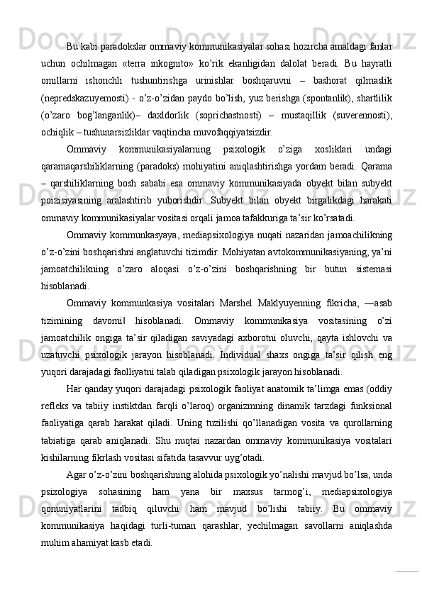 Bu kabi paradokslar ommaviy kommunikasiyalar sohasi hozircha amaldagi fanlar
uchun   ochilmagan   «terra   inkognito»   ko’rik   ekanligidan   dalolat   beradi.   Bu   hayratli
omillarni   ishonchli   tushuntirishga   urinishlar   boshqaruvni   –   bashorat   qilmaslik
(nepredskazuyemosti)  - o’z-o’zidan paydo bo’lish, yuz berishga (spontanlik), shartlilik
(o’zaro   bog’langanlik)–   daxldorlik   (soprichastnosti)   –   mustaqillik   (suverennosti),
ochiqlik – tushunarsizliklar vaqtincha muvofaqqiyatsizdir. 
Ommaviy   kommunikasiyalarning   psixologik   o’ziga   xosliklari   undagi
qaramaqarshiliklarning   (paradoks)   mohiyatini   aniqlashtirishga   yordam   beradi.   Qarama
–   qarshiliklarning   bosh   sababi   esa   ommaviy   kommunikasiyada   obyekt   bilan   subyekt
poizisiyasining   aralashtirib   yuborishdir.   Subyekt   bilan   obyekt   birgalikdagi   harakati
ommaviy kommunikasiyalar vositasi orqali jamoa tafakkuriga ta’sir ko’rsatadi. 
Ommaviy   kommunkasyaya,   mediapsixologiya   nuqati   nazaridan   jamoachilikning
o’z-o’zini boshqarishni anglatuvchi tizimdir. Mohiyatan avtokommunikasiyaning, ya’ni
jamoatchilikning   o’zaro   aloqasi   o’z-o’zini   boshqarishning   bir   butun   sistemasi
hisoblanadi. 
Ommaviy   kommunkasiya   vositalari   Marshel   Maklyuyenning   fikricha,   ―asab
tizimining   davomi   hisoblanadi.   Ommaviy   kommunikasiya   vositasining   o’zi‖
jamoatchilik   ongiga   ta’sir   qiladigan   saviyadagi   axborotni   oluvchi,   qayta   ishlovchi   va
uzatuvchi   psixologik   jarayon   hisoblanadi.   Individual   shaxs   ongiga   ta’sir   qilish   eng
yuqori darajadagi faolliyatni talab qiladigan psixologik jarayon hisoblanadi. 
Har qanday yuqori darajadagi psixologik faoliyat anatomik ta’limga emas (oddiy
refleks   va   tabiiy   instiktdan   farqli   o’laroq)   organizmning   dinamik   tarzdagi   funksional
faoliyatiga   qarab   harakat   qiladi.   Uning   tuzilishi   qo’llanadigan   vosita   va   qurollarning
tabiatiga   qarab   aniqlanadi.   Shu   nuqtai   nazardan   ommaviy   kommunikasiya   vositalari
kishilarning fikrlash vositasi sifatida tasavvur uyg’otadi. 
Agar o’z-o’zini boshqarishning alohida psixologik yo’nalishi mavjud bo’lsa, unda
psixologiya   sohasining   ham   yana   bir   maxsus   tarmog’i,   mediapsixologiya
qonuniyatlarini   tadbiq   qiluvchi   ham   mavjud   bo’lishi   tabiiy.   Bu   ommaviy
kommunikasiya   haqidagi   turli-tuman   qarashlar,   yechilmagan   savollarni   aniqlashda
muhim ahamiyat kasb etadi.