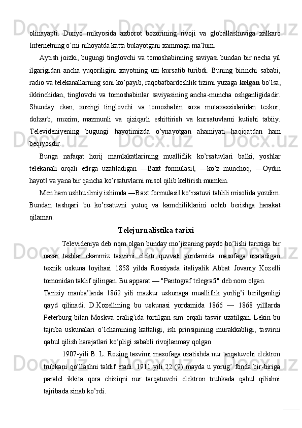 olinayapti.   Dunyo   mikyosida   axborot   bozorining   rivoji   va   globallashuviga   xalkaro
Internetning o’rni nihoyatda katta bulayotgani xammaga ma’lum. 
Aytish joizki, bugungi tinglovchi va tomoshabinning saviyasi  bundan bir necha yil
ilgarigidan   ancha   yuqoriligini   xayotning   uzi   kursatib   turibdi.   Buning   birinchi   sababi,
radio va telekanallarning soni ko’payib, raqobatbardoshlik tizimi yuzaga  kelgan  bo’lsa,
ikkinchidan,   tinglovchi   va   tomoshabinlar   saviyasining   ancha-muncha   oshganligidadir.
Shunday   ekan,   xozirgi   tinglovchi   va   tomoshabin   soxa   mutaxassislaridan   tezkor,
dolzarb,   muxim,   mazmunli   va   qiziqarli   eshittirish   va   kursatuvlarni   kutishi   tabiiy.
Televideniyening   bugungi   hayotimizda   o’ynayotgan   ahamiyati   haqiqatdan   ham
beqiyosdir. 
Bunga   nafaqat   horij   mamlakatlarining   mualliflik   ko’rsatuvlari   balki,   yoshlar
telekanali   orqali   efirga   uzatiladigan   ―Baxt   formulasi ,   ―ko’z   munchoq,   ―Oydin‖
hayot  va yana bir qancha ko’rsatuvlarni misol qilib keltirish mumkin.  	
‖
Men ham ushbu ilmiy ishimda ―Baxt formulasi  ko’rsatuvi tahlili misolida yozdim.	
‖
Bundan   tashqari   bu   ko’rsatuvni   yutuq   va   kamchiliklarini   ochib   berishga   harakat
qilaman. 
Telejurnalistika tarixi
Televideniya deb nom olgan bunday mo’jizaning paydo bo’lishi tarixiga bir
nazar   tashlar   ekanmiz   tasvirni   elektr   quvvati   yordamida   masofaga   uzatadigan
texnik   uskuna   loyihasi   1858   yilda   Rossiyada   italiyalik   Abbat   Jovaniy   Kozelli
tomonidan taklif qilingan. Bu apparat — "Pantograf telegrafi" deb nom olgan. 
Tarixiy   manba’larda   1862   yili   mazkur   uskunaga   mualliflik   yorlig’i   berilganligi
qayd   qilinadi.   D.Kozellining   bu   uskunasi   yordamida   1866   —   1868   yilllarda
Peterburg   bilan   Moskva   oralig’ida   tortilgan   sim   orqali   tasvir   uzatilgan.   Lekin   bu
tajriba   uskunalari   o’lchamining   kattaligi,   ish   prinsipining   murakkabligi,   tasvirni
qabul qilish harajatlari ko’pligi sababli rivojlanmay qolgan. 
1907-yili B. L. Rozing tasvirni masofaga uzatishda nur tarqatuvchi elektron
trubkani   qo’llashni   taklif   etadi.   1911   yili   22  (9)   mayda   u  yorug’   fonda   bir-biriga
paralel   ikkita   qora   chiziqni   nur   tarqatuvchi   elektron   trubkada   qabul   qilishni
tajribada sinab ko’rdi.