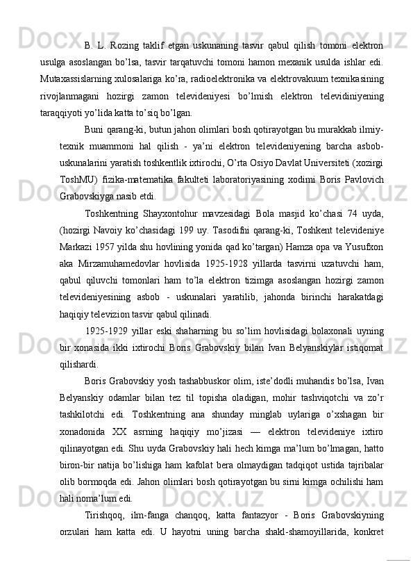B.   L.   Rozing   taklif   etgan   uskunaning   tasvir   qabul   qilish   tomoni   elektron
usulga   asoslangan   bo’lsa,   tasvir   tarqatuvchi   tomoni   hamon  mexanik   usulda   ishlar   edi.
Mutaxassislarning xulosalariga ko’ra, radioelektronika va elektrovakuum texnikasining
rivojlanmagani   hozirgi   zamon   televideniyesi   bo’lmish   elektron   televidiniyening
taraqqiyoti yo’lida katta to’siq bo’lgan. 
Buni qarang-ki, butun jahon olimlari bosh qotirayotgan bu murakkab ilmiy-
texnik   muammoni   hal   qilish   -   ya’ni   elektron   televideniyening   barcha   asbob-
uskunalarini yaratish toshkentlik ixtirochi, O’rta Osiyo Davlat Universiteti (xozirgi
ToshMU)   fizika-matematika   fakulteti   laboratoriyasining   xodimi   Boris   Pavlovich
Grabovskiyga nasib etdi. 
Toshkentning   Shayxontohur   mavzesidagi   Bola   masjid   ko’chasi   74   uyda,
(hozirgi   Navoiy   ko’chasidagi   199   uy.  Tasodifni   qarang-ki,  Toshkent   televideniye
Markazi 1957 yilda shu hovlining yonida qad ko’targan) Hamza opa va Yusufxon
aka   Mirzamuhamedovlar   hovlisida   1925-1928   yillarda   tasvirni   uzatuvchi   ham,
qabul   qiluvchi   tomonlari   ham   to’la   elektron   tizimga   asoslangan   hozirgi   zamon
televideniyesining   asbob   -   uskunalari   yaratilib,   jahonda   birinchi   harakatdagi
haqiqiy televizion tasvir qabul qilinadi. 
1925-1929   yillar   eski   shaharning   bu   so’lim   hovlisidagi   bolaxonali   uyning
bir   xonasida   ikki   ixtirochi   Boris   Grabovskiy   bilan   Ivan   Belyanskiylar   istiqomat
qilishardi. 
Boris Grabovskiy yosh tashabbuskor olim, iste’dodli muhandis bo’lsa, Ivan
Belyanskiy   odamlar   bilan   tez   til   topisha   oladigan,   mohir   tashviqotchi   va   zo’r
tashkilotchi   edi.   Toshkentning   ana   shunday   minglab   uylariga   o’xshagan   bir
xonadonida   XX   asrning   haqiqiy   mo’jizasi   —   elektron   televideniye   ixtiro
qilinayotgan edi. Shu uyda Grabovskiy hali hech kimga ma’lum bo’lmagan, hatto
biron-bir   natija   bo’lishiga   ham   kafolat   bera   olmaydigan   tadqiqot   ustida   tajribalar
olib bormoqda edi. Jahon olimlari bosh qotirayotgan bu sirni kimga ochilishi ham
hali noma’lum edi. 
Tirishqoq,   ilm-fanga   chanqoq,   katta   fantazyor   -   Boris   Grabovskiyning
orzulari   ham   katta   edi.   U   hayotni   uning   barcha   shakl-shamoyillarida,   konkret