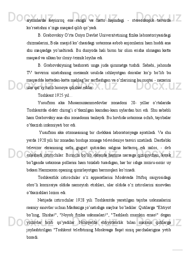 siymolarda   keyinroq   esa   rangli   va   hatto   hajmdagi   -   stereoskopik   tasvirda
ko’rsatishni o’ziga maqsad qilib qo’yadi. 
B. Grabovskiy O’rta Osiyo Davlat Universitetining fizika laboratoriyasidagi
chizmalarini, Bola masjid ko’chasidagi ustaxona asbob anjomlarini ham huddi ana
shu   maqsadga   yo’naltiradi.   Bu   dunyoda   hali   biron   bir   olim   erisha   olmagan   katta
maqsad va ulkan bir ilmiy-texnik loyiha edi. 
B.   Grabovskiyning   bashorati   unga   juda   qimmatga   tushdi.   Sababi,   jahonda
TV   tasvirini   uzatishning   mexanik   usulida   ishlayotgan   doiralar   ko’p   bo’lib   bu
maqsadda kattadan-katta mablag’lar sarflashgan va o’zlarining bu nuqtai - nazarini
ular qat’iy turib himoya qilishar edilar. 
Toshkent 1925 yil... 
Yusufxon   aka   Musamuxammedovlar   xonadoni   20-   yillar   o’rtalarida
Toshkentda elektr chirog’i o’tkazilgan kamdan-kam uylardan biri edi. Shu sababli
ham Grabovskiy ana-shu xonadonni tanlaydi. Bu hovlida ustaxona ochib, tajribalar
o’tkazish imkoniyati bor edi. 
Yusufxon   aka   otxonasining   bir   chekkasi   laboratoriyaga   ajratiladi.   Va   shu
yerda 1928 yili bir xonadan boshqa xonaga televideniye tasviri uzatiladi. Dastlabki
televizor   ekranining   sathi   gugurt   qutisidan   salgina   kattaroq   edi   xalos,   -   deb
eslashadi   ixtirochilar. Birinchi   bo’lib  ekranda  hamma  narsaga  qiziquvchan,  kerak
bo’lganda ustaxona pollarini ham tozalab turadigan, har bir ishga xoziru-nozir uy
bekasi Hamzaxon opaning qimirlayotgan barmoqlari ko’rinadi. 
Toshkentlik   ixtirochilar   o’z   apparatlarini   Moskvada   Ittifoq   miqyosidagi
obro’li   komissiya   oldida   namoyish   etishlari,   ular   oldida   o’z   ixtirolarini   sinovdan
o’tkazishlari lozim edi. 
Natijada   ixtirochilar   1928   yili   Toshkentda   yaratilgan   tajriba   uskunalarini
rasmiy sinovlar uchun Markazga jo’natishga majbur bo’ladilar. Qutilarga "Ehtiyot
bo’ling,   Shisha!",   "Noyob   fizika   uskunalari!",   "Tashlash   mumkin   emas!"   degan
yozuvlar   bitib   qo’yadilar.   Nihoyatda   ehtiyotkorlik   bilan   maxsus   qutilarga
joylashtirilgan   "Toshkent   telefotining   Moskvaga   faqat   siniq   parchalarigina   yetib
boradi.