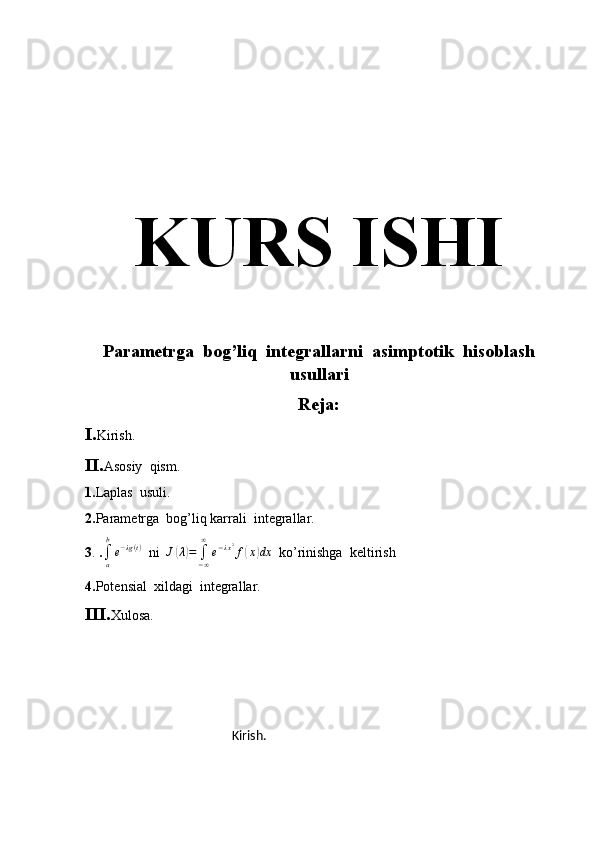 KURS ISHI
Parametrga  bog’liq  integrallarni  asimptotik  hisoblash
usullari
Reja:
I. Kirish.
II. Asosiy  qism.
1. Laplas  usuli.
2. Parametrga  bog’liq karrali  integrallar.
3 .  .∫a
b
e−λg(t)   ni  	J(λ)=	∫−∞
∞	
e−λx2f(x)dx   ko’rinishga  keltirish
4. Potensial  xildagi  integrallar.
III. Xulosa.
                                                            Kirish. 