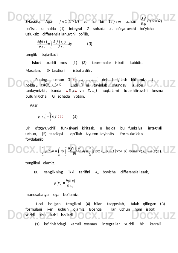 3-tasdiq.      Agar       f ∈ C ( G × Ω )
     va    har   bir    1≤	j≤m      uchun     	∂	f	
∂xj	C(G	×Ω)    
bo’lsa,     u   holda    (1)     integral     G    sohada     x
j     o’zgaruvchi    bo’yicha     
uzluksiz    differensiallanuvchi   bo’lib,  
                δ ф ( x )
δ x
j =
∫
Ω❑
∂ f ( x , y )
∂ x
j dy
              (3) 
tenglik     bajariladi.
        Isbot       xuddi    mos      (1)     (3)      teoremalar    isboti      kabidir.
Masalan,      3-  tasdiqni        isbotlaylik .
              Buning       uchun    	
~ x
     ¿	( x
1 , x
2 , … . x
m − 1	)     deb    belgilash    kiritamiz.    U     
holda ,    	
x=(~x,xm)∈G	.         Endi   	~x    ni     tayinlab ,   shunday      a   son    
tanlaymizki ,    bunda     	
¿  ~x  , a ¿
   va   	(~x,xm)      nuqtalarni     tutashtiruvchi     kesma  
butunligicha      G   sohada    yotsin.
       Agar
             	
ψ(xm)=∫Ω
❑
∂	f¿¿¿           (4)
Bir     o’zgaruvchili     funksiyani    kiritsak,     u    holda     bu    funksiya      integrali   
uchun,     (2)   tasdiqni        qo’llab    Nyuton-Leybnits       formulasidan      
foydalanib,   
                 	
∫a
xm
ψ(t)dt	=∫Ω
❑
dy	∫a
xm∂	f(t,y)	
∂t	dy	=∫Ω
❑
|f(~x,xm,y)−	f(~x,a,y)|dy	=	ϕ(~x,xm)−ϕ(~x,a)
tenglikni   olamiz.
         Bu      tenglikning      ikki     tarifini     	
xm     boyicha     differensiallasak,
                               ψ	
( x
m	) = ∂ ϕ ( x )
∂ x
m
munosabatga     ega    bo’lamiz.
           Hosil    bo’lgan      tenglikni     (4)    bilan     taqqoslab,      talab    qilingan    (3)
formulani     j=m     uchun     olamiz.    Boshqa      j   lar    uchun     ham    isbot    
xuddi     shu     kabi    bo’ladi.
(1)     ko’rinishdagi     karrali   xosmas      integrallar     xuddi      bir      karrali    