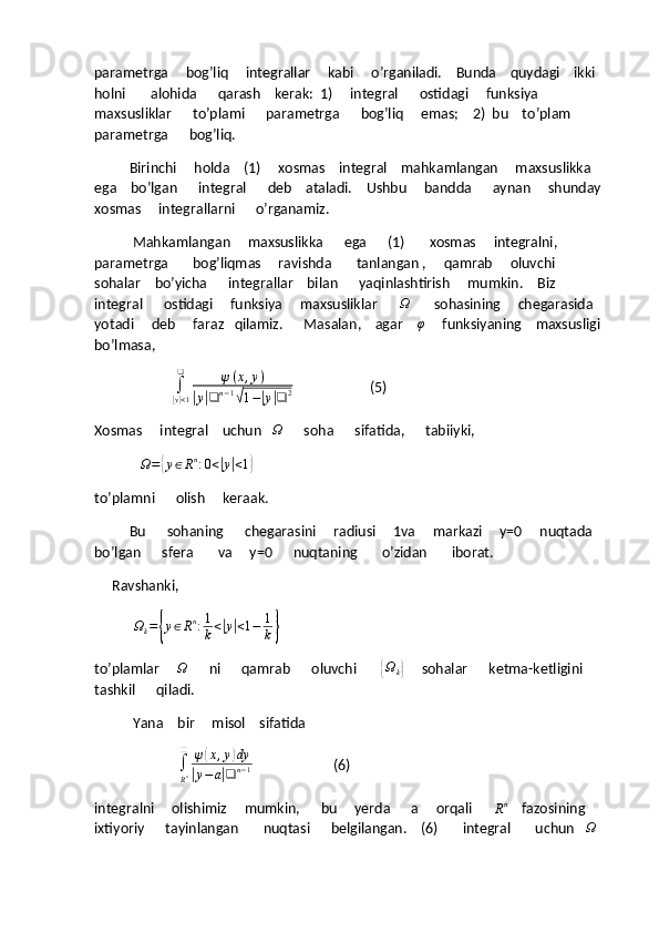 parametrga     bog’liq     integrallar     kabi     o’rganiladi.    Bunda    quydagi    ikki    
holni       alohida      qarash    kerak:  1)     integral      ostidagi     funksiya     
maxsusliklar      to’plami      parametrga      bog’liq     emas;    2)  bu    to’plam      
parametrga      bog’liq.
          Birinchi     holda    (1)     xosmas    integral    mahkamlangan     maxsuslikka   
ega    bo’lgan      integral      deb    ataladi.    Ushbu     bandda      aynan     shunday  
xosmas     integrallarni      o’rganamiz.
           Mahkamlangan     maxsuslikka      ega      (1)       xosmas     integralni,       
parametrga       bog’liqmas     ravishda       tanlangan ,     qamrab     oluvchi     
sohalar    bo’yicha      integrallar    bilan      yaqinlashtirish     mumkin.    Biz    
integral      ostidagi     funksiya     maxsusliklar      Ω        sohasining     chegarasida    
yotadi     deb     faraz   qilamiz.      Masalan,    agar     φ
     funksiyaning    maxsusligi   
bo’lmasa,
                      	
∫
|y|<1
❑	ψ(x,y)	
|y|❑	n−1√1−|y|❑	2                       (5)
Xosmas     integral    uchun   	
Ω       soha      sifatida,      tabiiyki,
             	
Ω=	{y∈Rn:0<|y|<1}
to’plamni      olish     keraak.
          Bu      sohaning      chegarasini     radiusi     1va     markazi     y=0     nuqtada     
bo’lgan      sfera       va     y=0      nuqtaning       o’zidan       iborat.
     Ravshanki,
           	
Ωk={y∈Rn:1
k<|y|<1−	1
k}
to’plamlar     	
Ω       ni      qamrab      oluvchi       	{ Ω
k	}      sohalar      ketma-ketligini   
tashkil      qiladi.
           Yana    bir     misol    sifatida
                         ∫
R n❑
ψ	
( x , y	) dy	
|
y − a	| ❑ n − 1                        (6)
integralni     olishimiz     mumkin,      bu     yerda      a     orqali      	
Rn     fazosining       
ixtiyoriy      tayinlangan       nuqtasi      belgilangan.    (6)       integral       uchun   	
Ω      