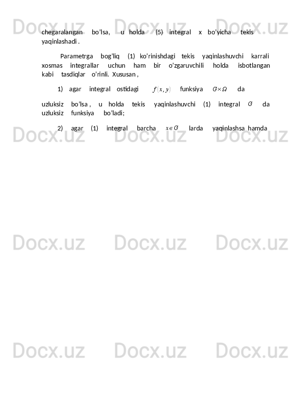chegaralangan      bo’lsa,       u   holda       (5)    integral     x    bo’yicha      tekis      
yaqinlashadi .
            Parametrga     bog’liq     (1)   ko’rinishdagi    tekis     yaqinlashuvchi     karrali 
xosmas     integrallar      uchun     ham     bir     o’zgaruvchili      holda      isbotlangan
kabi     tasdiqlar    o’rinli.  Xususan ,
1)   agar     integral    ostidagi         f(x,y)       funksiya       G × Ω
       da  
uzluksiz     bo’lsa ,     u    holda     tekis      yaqinlashuvchi     (1)     integral     	
G           da 
uzluksiz     funksiya      bo’ladi;
2)      agar     (1)     integral      barcha      	
x∈G        larda      yaqinlashsa  hamda 