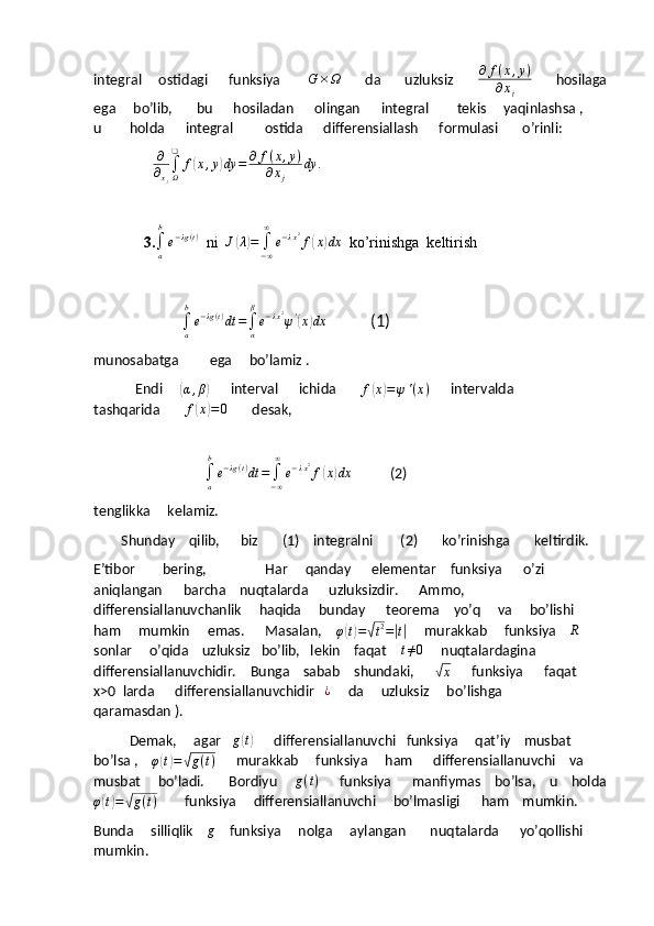 integral     ostidagi      funksiya         G × Ω
       da       uzluksiz        ∂ f ( x , y )
∂ x
j        hosilaga
ega     bo’lib,       bu      hosiladan      olingan      integral        tekis     yaqinlashsa ,     
u        holda      integral         ostida      differensiallash      formulasi       o’rinli:
                 ∂
∂xj
∫Ω
❑	
f(x,y)dy	=	∂	f(x,y)	
∂xj	
dy	.
3.	
∫a
b
e−λg(t)   ni  	J(λ)=	∫−∞
∞	
e−λx2f(x)dx   ko’rinishga  keltirish
                      	
∫a
b
e−λg(t)dt	=∫α
β
e−λx2ψ'(x)dx             (1)
munosabatga          ega     bo’lamiz .
            Endi     	
( α , β	)
      interval      ichida       	f(x)=ψ'(x)       intervalda        
tashqarida       	
f(x)=0        desak,
        
                                
∫
ab
e − λg ( t )
dt =
∫
− ∞∞
e − λ x 2
f	
( x	) dx
           (2)
tenglikka     kelamiz.       
        Shunday    qilib,      biz       (1)    integralni        (2)       ko’rinishga       keltirdik.
E’tibor        bering,                     Har     qanday      elementar    funksiya      o’zi      
aniqlangan      barcha    nuqtalarda      uzluksizdir.      Ammo,     
differensiallanuvchanlik     haqida     bunday      teorema    yo’q     va     bo’lishi    
ham     mumkin     emas.      Masalan,    
φ
( t) =	√ t 2
=	| t|      murakkab     funksiya    	R      
sonlar     o’qida    uzluksiz   bo’lib,   lekin    faqat    	
t≠0      nuqtalardagina     
differensiallanuvchidir.    Bunga    sabab    shundaki,      	
√
x       funksiya      faqat     
x>0  larda      differensiallanuvchidir    ¿
     da     uzluksiz     bo’lishga     
qaramasdan ).
              Demak,     agar    g	
( t)
      differensiallanuvchi   funksiya     qat’iy    musbat     
bo’lsa ,    	
φ(t)=√g(t)       murakkab     funksiya     ham      differensiallanuvchi    va     
musbat     bo’ladi.       Bordiyu      g ( t )
      funksiya      manfiymas    bo’lsa,    u    holda
φ	
( t) =	√ g ( t )
        funksiya     differensiallanuvchi     bo’lmasligi      ham    mumkin.
Bunda     silliqlik    	
g       funksiya     nolga     aylangan       nuqtalarda      yo’qollishi     
mumkin.  