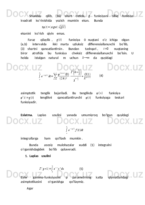                Shunday      qilib,    (16)     shart     ostida,    g      funksiyani     silliq     funksiya 
kvadrati     ko’rinishida     yozish    mumkin    ekan.      Bunda
                                    z φ	
( t) =	( sign t	)√ g ( t )
ekanini     ko’rish    qiyin    emas.   
         Faraz       qilaylik  ,      g ( t )
         funksiya     0   nuqtani     o’z    ichiga     olgan     
(a,b)       intervalda        ikki    marta     uzluksiz      differensiallanuvchi      bo’lib,     
(3)    shartni     qanoatlantirsin .      Bundan        tashqari ,       	
t=0        nuqtaning    
biror      atrofida      bu     funksiya       cheksiz     differensiallanuvchi      bo’lsin.     U 
holda        istalgan    natural      m     uchun     	
λ→	∞      da     quyidagi    
                        
∫
ab
e − λg ( t )
dt =
∑
k = 0m − 1
ψ	
( 2 k + 1	)
( 0 )
( 2 k ) ! ∙ Г	( k + 1
2	)
λ k + 1
2 + O ( 1 )
λ m + 1 / 2            (4)
asimptotik       tenglik     bajariladi.      Bu     tenglikda     	
ψ(x)         funksiya
φ 2	
(
t) = g ( t )         tenglikni       qanoatlantiruvchi      φ ( t )
      funksiyaga      teskari      
funksiyadir.
Eslatma.       Laplas          usulini       yanada      umumiyroq      bo’lgan      quyidagi
                                                           	
∫a
b
e−λg(t)f(t)dt     
integrallarga        ham      qo’llash     mumkin .  
           Bunda        asosiy      mulohazalar      xuddi     (1)     integralni       
o’rganishdagidek      bo’lib     qolaveradi.
1. Laplas    usulini  
                        	
Г	(p+1)=∫0
∞
e−xxpdx                     (5)
Eyler       gamma-funksiyasini       p      parametrning      katta       qiymatlaridagi      
asimptotikasini        o’rganishga       qo’llaymiz. 
        Agar  