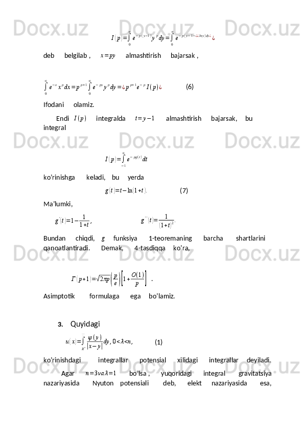 I(p)=∫0
∞
e−p(y−1)ypdy	=∫0
∞
e−p(y−1−¿¿lny)dy¿¿deb      belgilab ,      	
x=	py       almashtirish      bajarsak ,	
∫0
∞
e−xxpdx	=	pp+1∫0
∞
e−pyypdy	=¿pp+1e−pI(p)¿
               (6)
Ifodani      olamiz.
        Endi    I ( p )
      integralda       t = y − 1
       almashtirish      bajarsak,     bu     
integral   
                                      	
I(p)=∫−1
∞
e−pg(t)dt
ko’rinishga       keladi,    bu     yerda 
                                       g	
( t) = t − ln	( 1 + t	) .
                    (7)
Ma’lumki,   
        g '	
(
t) = 1 − 1
1 + t ,
                              	g''(t)=	1	
(1+t)2.
Bundan      chiqdi,     g
     funksiya       1-teoremaning       barcha        shartlarini     
qanoatlantiradi.       Demak,       4-tasdiqqa     ko’ra,
                 	
Г	(p+1)=√2πp	(
p
e)[1+O(1)	
p	]    .
Asimptotik         formulaga       ega     bo’lamiz.
3.   Quyidagi       
     	
u(x)=∫
Rn
❑	ψ(y)	
|x−	y|dy	,0<λ<n,              (1)
ko’rinishdagi           integrallar       potensial       xilidagi       integrallar     deyiladi.
           Agar       	
n=3va	λ=1         bo’lsa ,       yuqoridagi       integral        gravitatsiya      
nazariyasida        Nyuton    potensiali         deb,       elekt      nazariyasida        esa,       
