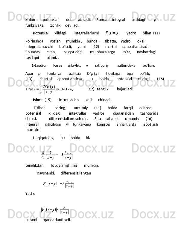 Kulon        potensiali       deb      ataladi.      Bunda     integral       ostidagi         ψ       
funksiyaga       zichlik     deyiladi.
        Potensial      xilidagi        integrallarlarni        F	
( y	) =	| y	|
       yadro       bilan  (11)
ko’rinshda       yozish      mumkin ,     bunda ,     albatta,    yadro      lokal       
integrallanuvchi       bo’ladi,      ya’ni       (12)      shartni      qanoatlantiradi.    
Shunday       ekan,         yuqoridagi        mulohazalarga       ko’ra,      navbatdagi       
tasdiqni        olamiz.
         1-tasdiq.        Faraz      qilaylik,       α
       ixtiyoriy       multiindeks        bo’lsin.
Agar     	
ψ           funksiya        uzliksiz      
D α
ψ ( x )         hosilaga       ega       bo’lib,                
(13)        shartni      qanoatlantirsa ,       u       holda        potensial      xilidagi        (16) 	
Dαu(x)=∫
Rn
❑	Dαψ(y)	
|x−	y|	dy	,0<λ<n,
               (17)   tenglik         bajariladi.
        Isbot    (15)        formuladan       kelib     chiqadi.
            E’tibor          bering,        umumiy       (11)       holda       farqli       o’laroq,     
potensial        xilidagi         integrallar       yadrosi        diaganaldan       tashqarida       
cheksiz            differensiallanuvchidir.       Shu     sababli,       umumiy       (16)     
integral       silliqligini      	
ψ       funksiyaga          kamroq       shhartlarda       isbotlash       
mumkin.
        Haqiqatdan,       bu      holda      biz 
   
                     	
∂
∂xj	
1	
|x−	y|=−	λ	xj−yj	
|x−	y|
tenglikdan        foydalanishimiz       mumkin.
            Ravshanki,      differensiallangan
                        	
F	j(x−	y)=−	λ	xj−yj	
|x−	y|
Yadro  
   
                	
| F
j ( x − y )	| ≤ λ	|
x − y	|        
bahoni       qanoatlantiradi. 