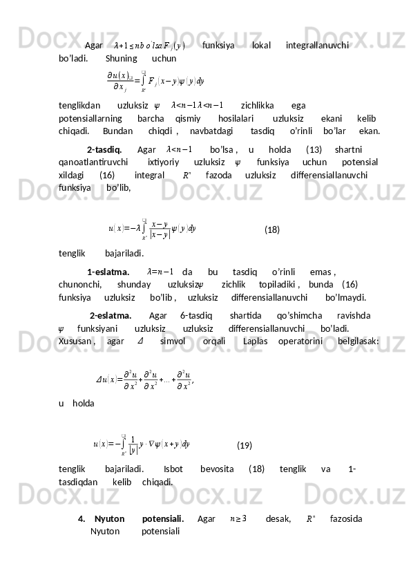             Agar      λ + 1 ≤ n b o '
lsa F
j ( y )
        funksiya        lokal       integrallanuvchi       
bo’ladi.        Shuning       uchun  
                      ∂u(x)❑	
∂xj	
=∫
Rn
❑	
Fj(x−	y)ψ(y)dy
tenglikdan        uzluksiz   	
ψ      	λ<n−1λ<n−1         zichlikka        ega       
potensiallarning       barcha     qismiy        hosilalari         uzluksiz        ekani       kelib  
chiqadi.      Bundan       chiqdi  ,     navbatdagi        tasdiq       o’rinli     bo’lar      ekan.
              2-tasdiq.        Agar      λ < n − 1
        bo’lsa ,     u       holda       (13)      shartni       
qanoatlantiruvchi         ixtiyoriy       uzluksiz     	
ψ        funksiya      uchun       potensial 
xildagi       (16)         integral        	
Rn        fazoda      uzluksiz       differensiallanuvchi     
funksiya       bo’lib,
                       	
u(x)=−	λ∫
Rn
❑	x−	y	
|x−	y|ψ(y)dy                                (18)
tenglik         bajariladi.
              1-eslatma.         λ = n − 1
    da       bu       tasdiq       o’rinli       emas ,     
chunonchi,       shunday        uzluksiz	
ψ         zichlik      topiladiki ,    bunda    (16)      
funksiya      uzluksiz       bo’lib ,     uzluksiz      differensiallanuvchi        bo’lmaydi.
               2-eslatma.         Agar      6-tasdiq        shartida       qo’shimcha       ravishda     	
ψ
      funksiyani        uzluksiz        uzluksiz       differensiallanuvchi       bo’ladi.      
Xususan ,     agar      	
Δ         simvol        orqali        Laplas     operatorini       belgilasak:
           
                  Δ u	
( x	) = ∂ 2
u
∂ x 2 + ∂ 2
u
∂ x 2 + … + ∂ 2
u
∂ x 2 ,
   
u    holda
             	
∆u(x)=−∫
Rn
❑	1
|y|y∙∇ψ(x+y)dy                      (19)
tenglik         bajariladi.         Isbot        bevosita       (18)       tenglik       va        1-
tasdiqdan       kelib     chiqadi.
4.   Nyuton        potensiali.       Agar        n ≥ 3
         desak,       	
Rn        fazosida        
Nyuton          potensiali 