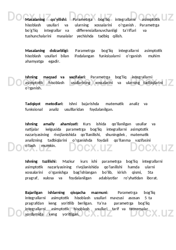 Masalaning      qo’yilishi:       Parametrga      bog’liq      integrallarni       asimptotik   
hisoblash      usullari      va       ularning      xossalarini       o’rganish .    Parametrga    
bo’g’liq       integrallar    va        differensiallanuvchanligi      ta’riflari       va      
tushunchalarini      masalalar    yechishda     tadbiq    qilish.
Masalaning     dolzarbligi:        Parametrga       bog’liq      integrallarni      asimptotik 
hisoblash    usullari    bilan      ifodalangan     funksiyalarni      o’rganish       muhim   
ahamyatga     egadir.
Ishning      maqsad    va     vazifalari:      Parametrga     bog’liq      integrallarni    
asimptotik      hisoblash       usullarining     xossalarini     va     ularning    tadbiqlarini
o’rganish.
Tadqiqot     metodlari:       Ishni     bajarishda       matematik      analiz     va      
funksional       analiz      usulllaridan      foydalanilgan.
Ishning      amaliy      ahamiyati:      Kurs      ishida      qo’llanilgan     usullar     va     
natijalar       kelgusida     parametrga     bog’liq     integrallarni    asimptotik     
nazariyasining     rivojlanishida     qo’llanilishi,     shuningdek ,    matematik     
analizning      tadbiqlarini      o’rganishda     foydali      qo’llanma     vazifasini    
o’tash      mumkin.
Ishning     tuzilishi:       Mazkur      kurs    ishi     parametrga     bog’liq     integrallarni
asimptotik     nazariyasining     rivojlanishida      qo’lanilishi      hamda      ularni      
xossalarini      o’rganishga      bag’ishlangan      bo’lib,     kirish      qismi,      5ta    
pragraf,     xulosa     va       foydalanilgan        adabiyotlar      ro’yhatidan    iborat.
Bajarilgan      ishlarning      qisqacha      mazmuni:           Parametrga       bog’liq      
integrallarni      asimptotik      hisoblash    usullari    mavzusi     asosan     5  ta     
pragrafdan     keng     yoritilib    berilgan.     Ya’na        parametrga     bog’liq     
integrallarni      asimptotik     hisoblash      usullari     tarif   va    teoremalar    
yordamida      keng      yoritilgan. 