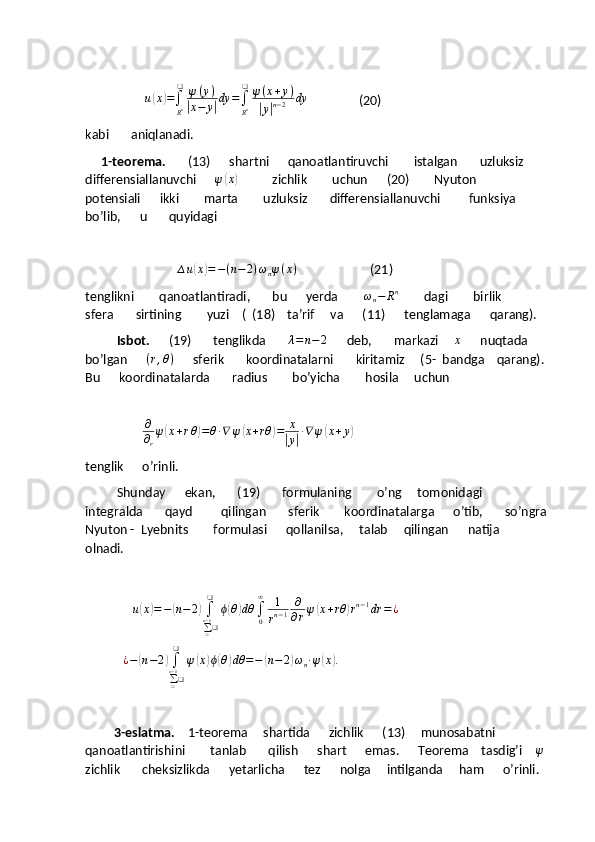                   u(x)=∫
Rn
❑	ψ(y)	
|x−	y|dy	=∫
Rn
❑	ψ(x+y)	
|y|n−2	dy                 (20)
kabi       aniqlanadi.
     1-teorema.        (13)      shartni      qanoatlantiruvchi        istalgan       uzluksiz      
differensiallanuvchi      	
ψ(x)            zichlik        uchun      (20)        Nyuton        
potensiali      ikki        marta        uzluksiz       differensiallanuvchi         funksiya        
bo’lib,      u       quyidagi
                             	
∆u(x)=−(n−	2)ωnψ(x)                        (21)
tenglikni        qanoatlantiradi,       bu      yerda         ω
n − R n
        dagi        birlik         
sfera       sirtining        yuzi    (  (18)    ta’rif     va      (11)      tenglamaga      qarang).
           Isbot.       (19)       tenglikda       
λ=n−2       deb,       markazi     	x       nuqtada     
bo’lgan      	
(r,θ)       sferik       koordinatalarni       kiritamiz     (5-  bandga    qarang).  
Bu      koordinatalarda       radius        bo’yicha        hosila     uchun
   
                  	
∂
∂r
ψ(x+rθ)=θ∙∇	ψ(x+rθ	)=	x
|y|∙∇	ψ(x+y)
tenglik      o’rinli.
          Shunday      ekan,       (19)       formulaning        o’ng     tomonidagi      
integralda       qayd         qilingan       sferik        koordinatalarga      o’tib,       so’ngra 
Nyuton -  Lyebnits        formulasi      qollanilsa,     talab     qilingan      natija      
olnadi.
             ∆ u	
( x	) = −	( n − 2	)
∫
∑
❑n − 1
❑❑
ϕ	( θ	) dθ
∫
0∞
1
r n − 1 ∂
∂ r ψ	( x + rθ	) r n − 1
dr = ¿
             ¿ −	
( n − 2	)
∫
∑
❑n − 1
❑❑
ψ	( x	) ϕ	( θ	) dθ = −	( n − 2	) ω
n ∙ ψ	( x	) .
         3-eslatma.     1-teorema     shartida      zichlik      (13)     munosabatni       
qanoatlantirishini        tanlab       qilish      shart      emas.      Teorema    tasdig’i    	
ψ   
zichlik       cheksizlikda      yetarlicha      tez      nolga     intilganda     ham      o’rinli.  