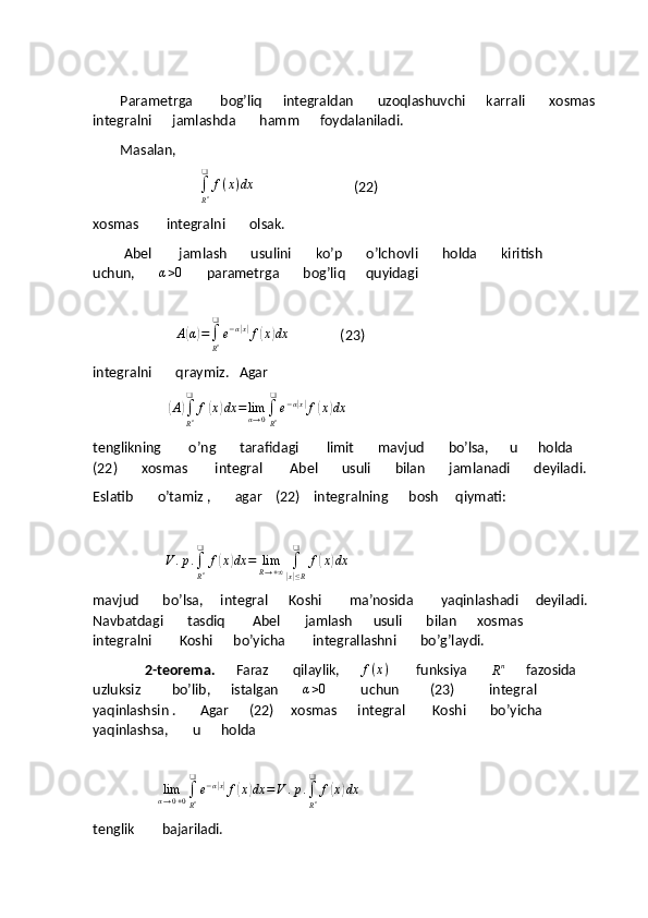         Parametrga        bog’liq      integraldan       uzoqlashuvchi      karrali       xosmas 
integralni      jamlashda       hamm      foydalaniladi.
        Masalan,
                               ∫
Rn
❑	
f(x)dx                              (22)
xosmas        integralni       olsak.
         Abel        jamlash       usulini       ko’p       o’lchovli       holda       kiritish        
uchun,       	
α>0        parametrga       bog’liq      quyidagi
                          
                         A
( α	) =
∫
R n❑
e − α	| x|
f	( x	) dx
               (23)
integralni       qraymiz.   Agar 
                      	
(A)∫
Rn
❑	
f(x)dx	=limα→0∫
Rn
❑
e−α|x|f(x)dx    
tenglikning        o’ng       tarafidagi        limit       mavjud       bo’lsa,      u      holda     
(22)       xosmas        integral        Abel       usuli       bilan       jamlanadi       deyiladi.
Eslatib       o’tamiz ,       agar    (22)    integralning      bosh     qiymati:
                     	
V	.p.∫
Rn
❑	
f(x)dx	=	limR→+∞	∫
|x|≤R
❑	
f(x)dx                 
mavjud       bo’lsa,     integral      Koshi        ma’nosida        yaqinlashadi     deyiladi.    
Navbatdagi       tasdiq        Abel       jamlash      usuli       bilan      xosmas       
integralni        Koshi      bo’yicha        integrallashni       bo’g’laydi.
                2-teorema.       Faraz       qilaylik,       f ( x )
        funksiya       	
Rn       fazosida       
uzluksiz         bo’lib,      istalgan       	
α>0           uchun         (23)          integral       
yaqinlashsin .       Agar      (22)     xosmas      integral        Koshi       bo’yicha       
yaqinlashsa,       u      holda  
                
                   	
limα→0+0∫
Rn
❑
e−α|x|f(x)dx	=V	.p.∫
Rn
❑	
f(x)dx
tenglik        bajariladi. 