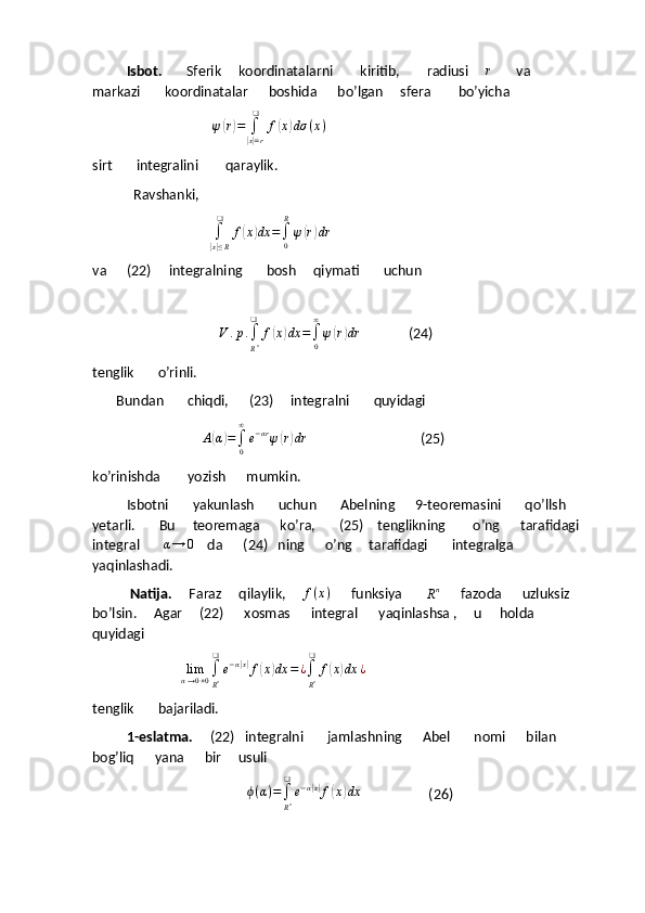           Isbot.        Sferik     koordinatalarni        kiritib,        radiusi     r        va       
markazi       koordinatalar      boshida      bo’lgan     sfera        bo’yicha
                                   	
ψ(r)=	∫
|x|=r
❑	
f(x)dσ	(x)
sirt       integralini        qaraylik.
            Ravshanki,
                                  	
∫
|x|≤R
❑	
f(x)dx	=∫0
R
ψ(r)dr
va      (22)     integralning       bosh     qiymati       uchun
                      
                                      V . p .
∫
R n❑
f	
( x	) dx =
∫
0∞
ψ	( r) dr
              (24)
tenglik       o’rinli.
       Bundan       chiqdi,      (23)     integralni       quyidagi
                                	
A(α)=∫0
∞
e−αrψ(r)dr                                  (25)
ko’rinishda        yozish      mumkin.
          Isbotni       yakunlash       uchun       Abelning      9-teoremasini       qo’llsh      
yetarli.       Bu     teoremaga      ko’ra,       (25)    tenglikning        o’ng      tarafidagi     
integral        α → 0
    da      (24)   ning      o’ng     tarafidagi       integralga       
yaqinlashadi.
            Natija.      Faraz     qilaylik,      f ( x )
      funksiya       	
Rn       fazoda      uzluksiz     
bo’lsin.     Agar     (22)      xosmas      integral      yaqinlashsa ,     u     holda    
quyidagi
                          	
limα→0+0∫
Rn
❑
e−α|x|f(x)dx	=	¿∫
Rn
❑	
f(x)dx	¿
tenglik       bajariladi.
           1-eslatma.      (22)   integralni       jamlashning      Abel       nomi      bilan       
bog’liq      yana      bir     usuli 
                                              ϕ ( α ) =
∫
R n❑
e − α	
| x|
f	( x	) dx
                    (26) 