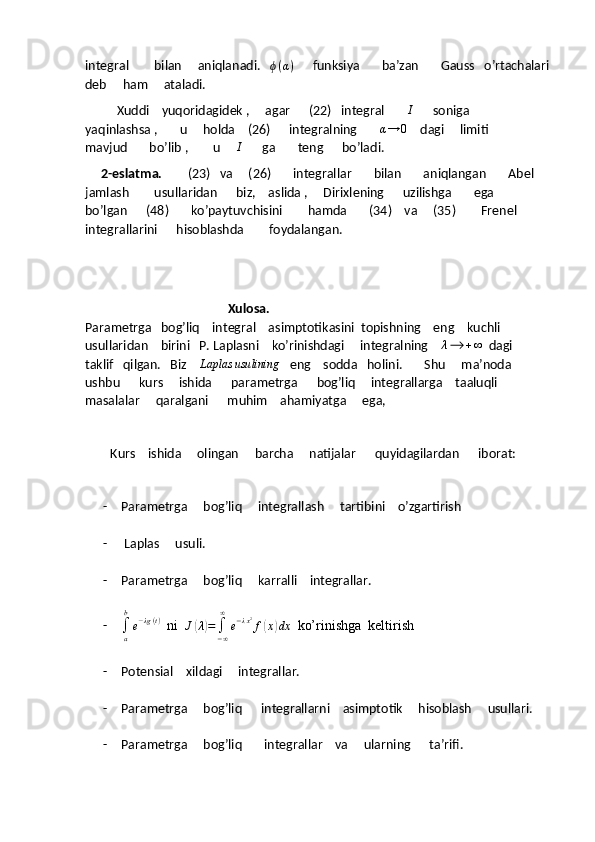 integral        bilan     aniqlanadi.    ϕ ( α )
      funksiya       ba’zan       Gauss   o’rtachalari
deb     ham     ataladi.
          Xuddi    yuqoridagidek ,     agar      (22)   integral       I       soniga       
yaqinlashsa ,       u     holda    (26)      integralning        α → 0
    dagi     limiti       
mavjud       bo’lib ,        u     	
I       ga       teng      bo’ladi.
      2-eslatma.         (23)   va     (26)       integrallar       bilan       aniqlangan       Abel     
jamlash        usullaridan      biz,    aslida ,     Dirixlening      uzilishga       ega      
bo’lgan      (48)       ko’paytuvchisini        hamda       (34)    va     (35)        Frenel      
integrallarini      hisoblashda        foydalangan.
                                              Xulosa.                                                                       
Parametrga   bog’liq    integral    asimptotikasini  topishning    eng    kuchli   
usullaridan    birini   P. Laplasni    ko’rinishdagi     integralning     λ ⟶ + ∞
  dagi      
taklif   qilgan.   Biz    	
Laplas	usulining    eng    sodda   holini.       Shu     ma’noda    
ushbu      kurs     ishida      parametrga      bog’liq     integrallarga    taaluqli      
masalalar     qaralgani      muhim    ahamiyatga     ega,
         Kurs    ishida     olingan     barcha     natijalar      quyidagilardan      iborat:
- Parametrga     bog’liq     integrallash     tartibini    o’zgartirish
-  Laplas     usuli.
- Parametrga     bog’liq     karralli    integrallar.
-	
∫a
b
e−λg(t)   ni  	J(λ)=	∫−∞
∞	
e−λx2f(x)dx   ko’rinishga  keltirish
- Potensial    xildagi     integrallar.
- Parametrga     bog’liq      integrallarni    asimptotik     hisoblash     usullari.
- Parametrga     bog’liq       integrallar    va     ularning      ta’rifi.