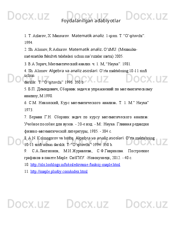 Foy dalanilgan adabiy ot lar
1. T. Azlarov, X. Mansurov.   Matematik analiz . 1-qism. T. “O’qituvchi”. 
1994. 
2. Sh. Alimov, R Ashurov. 	Matematik analiz.	 O’zMU. (Mexanika-	
matematika
  fakulteti talabalari uchun ma’ruzalar matni) 2005.
3.  В.А Зорич, Математический   анализ. ч. 1. М , “ Наука ”. 1981.
4. 	
Sh. Alimov. 	Algebra va analiz asoslari	. O’rta maktabning 10-11 sinfi 	
uchun
darslik.   T. “O’qituvchi” 1996. 350 b.
5. 	
Б.П. Демидович, Сборник	 задач	 и упражнений	 по	 математическому
анализу, М 1990.
6.   С.М.   Николский,   Курс   математического   анализа .   Т.   1.   М.”   Наука”
1973.  
7.   Берман   Г.Н.   Сборник   задач   по   курсу   математического   анализа:
Учебное  	
пособие для вузов. - 20-е изд. - М.: Наука. Главная редакция	
физико-
математической литературы, 1985. - 384 с.
8.  A . N .  Kolmogorov   va   boshq .  Algebra va analiz asoslari . O’rta maktabning 
10- 11 sinfi uchun darslik. T. “O’qituvchi” 1994.  350 b.
9.   С.А.Лактионов,   М.И.Журавлева,   С.Ф.Гаврикова.   Построение
графиков в  пакете Maple: СибГИУ. -Новокузнецк, 2012. - 40 с.
10.   http://olo.looblogs.info/issledovanie-funkcij-maple.html
11.   http://maple.plusby.com/index.html
        