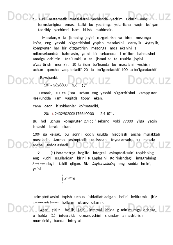 1.   Turli   matematik   masalalarni   yechishda   yechim    uchun    aniq  
formulanigina    emas,    balki   bu   yechimga   yetarlicha    yaqin   bo’lgan  
taqribiy    yechimni   ham    bilish    muhimdir.
              Masalan,  n
   ta   jismning   joyini   o’zgartirish   va   biror   mezonga   
ko’ra,   eng    yaxshi    o’zgartirishni   yopish   masalasini     qaraylik.   Aytaylik, 
kompyuter   har   bir   o’zgartirish    mezonga    mos   ekanini   1    
mikrosekundda    baholasin,   ya’ni    bir   sekundda   1  million   baholashni   
amalga   oshirsin.    Ma’lumki,    n
   ta    jismni   n !
   ta   usulda   joyini   
o’zgartirish    mumkin.   10  ta  jism   bo’lganda   bu   masalani    yechish   
uchun    qancha   vaqt ketadi?  20   ta   bo’lgandachi?  100  ta bo’lgandachi?
        Ravshanki,
            10 !
 = 3628800     3,6   ∙
  10	6   
       Demak,    10   ta   jism    uchun   eng   yaxshi   o’zgartirishni    kampyuter   
4sekundda    kam    vaqitda    topar    ekan.  
Yana    oson    hisoblashlar   ko’rsatadiki, 
            20 ! = ¿
 2432902008176640000       2,4	
∙10	18  .
Bu    hol    uchun    kompyuter  2,4
∙ 10 12
  sekund    yoki   77000    yilga    yaqin   
ishlashi    kerak     ekan.
100	
!    ga   kelsak,    bu    sonni    oddiy   usulda    hisoblash    ancha   murakkab
masaladir.    Ammo,    asimptotik   usullsrdan     foydalansak,    bu    masala   
ancha    soddalashadi.
      2             (1) Parametrga   bog’liq    integral    asimptotikasini  topishning    
eng    kuchli   usullaridan    birini   P. Laplas ni    Ko’rinishdagi     integralning	
λ⟶	+∞
  dagi      taklif   qilgan.   Biz     Laplas usulining
   eng    sodda   holini,    
ya’ni
                         
∫
ab
e − λg ( t )
dt
 
 asimptotikasini   topish   uchun    ishlatilatiladigan    holini   keltiramiz    (biz
a = − ∞ yoki b = + ∞
  hollarni    istisno   qilami).  
        Agar    	
g(t) >      bo’lib,   (a,b)    interval   ichida   g  minimumga   erishsa,    
u   holda    (1)    integralda    o’zgaruvchini    shunday    almashtirish  
mumkinki ,   bunda    integral   
