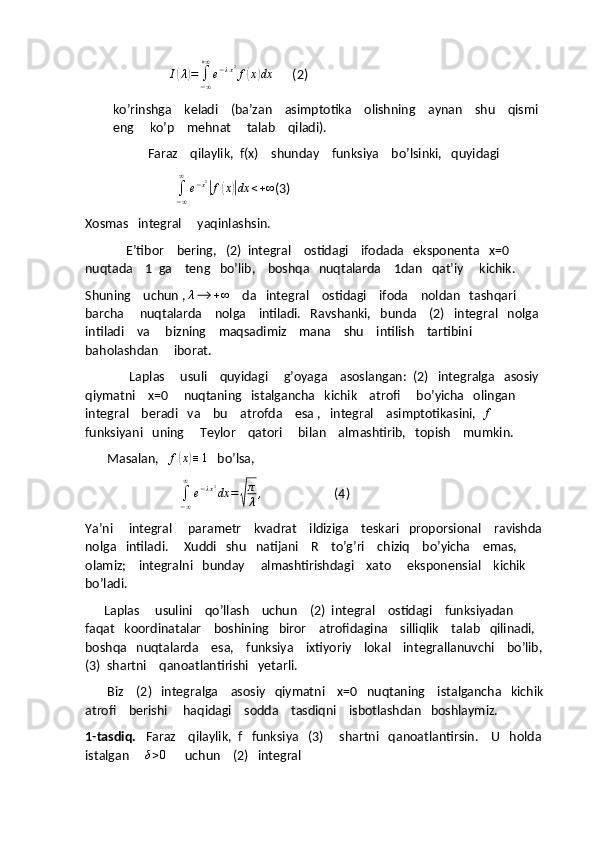                   I(λ)=	∫−∞
+∞
e−λx2f(x)dx       (2)
ko’rinshga    keladi    (ba’zan    asimptotika    olishning    aynan    shu    qismi   
eng     ko’p    mehnat     talab    qiladi).
           Faraz    qilaylik,  f(x)    shunday    funksiya    bo’lsinki,   quyidagi  
                    	
∫−∞
∞	
e−x2|f(x)|dx	<+∞ (3)
Xosmas   integral     yaqinlashsin.
             E’tibor    bering,   (2)  integral    ostidagi    ifodada   eksponenta   x=0     
nuqtada    1  ga    teng   bo’lib,    boshqa   nuqtalarda    1dan   qat’iy     kichik.
Shuning    uchun , 	
λ⟶	+∞     da   integral    ostidagi    ifoda    noldan   tashqari    
barcha     nuqtalarda    nolga    intiladi.   Ravshanki,   bunda    (2)   integral   nolga   
intiladi    va     bizning    maqsadimiz    mana    shu    intilish    tartibini    
baholashdan     iborat. 
              Laplas     usuli    quyidagi     g’oyaga    asoslangan:  (2)   integralga   asosiy    
qiymatni    x=0     nuqtaning   istalgancha   kichik    atrofi     bo’yicha   olingan   
integral    beradi   va    bu    atrofda    esa ,   integral    asimptotikasini,  	
f   
funksiyani   uning     Teylor    qatori     bilan    almashtirib,   topish    mumkin. 
       Masalan,    f	
( x	) ≡ 1
   bo’lsa, 
                              
∫
− ∞∞
e − λ x 2
dx =	
√ π
λ ,
                       (4)
Ya’ni     integral     parametr    kvadrat    ildiziga    teskari   proporsional    ravishda   
nolga   intiladi.     Xuddi   shu   natijani    R    to’g’ri    chiziq    bo’yicha    emas,    
olamiz;    integralni   bunday     almashtirishdagi    xato     eksponensial    kichik    
bo’ladi.
      Laplas     usulini    qo’llash    uchun    (2)  integral    ostidagi    funksiyadan    
faqat   koordinatalar    boshining   biror    atrofidagina    silliqlik    talab   qilinadi,   
boshqa   nuqtalarda    esa,    funksiya    ixtiyoriy    lokal    integrallanuvchi    bo’lib,   
(3)  shartni    qanoatlantirishi   yetarli. 
       Biz    (2)   integralga    asosiy   qiymatni    x=0   nuqtaning    istalgancha   kichik  
atrofi    berishi     haqidagi    sodda    tasdiqni    isbotlashdan   boshlaymiz.
1-tasdiq.    Faraz    qilaylik,  f   funksiya   (3)     shartni   qanoatlantirsin.    U   holda   
istalgan     	
δ>0       uchun    (2)   integral  