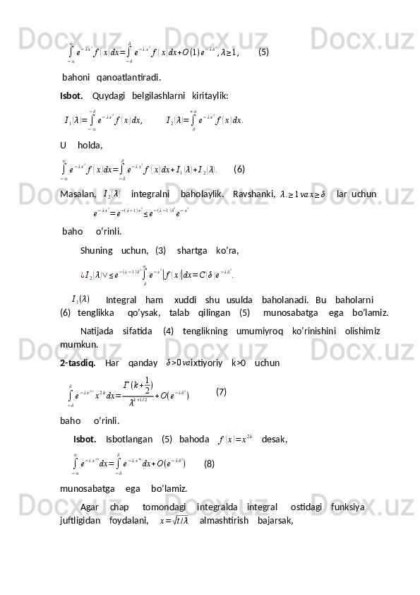     ∫−∞
∞	
e−λx2f(x)dx	=∫−δ
δ
e−λx2f(x)dx	+O	(1)e−λδ2,λ≥1,          (5)
 bahoni   qanoatlantiradi.
Isbot.     Quydagi   belgilashlarni   kiritaylik: 
  	
I1(λ)=	∫−∞
−δ
e−λx2f(x)dx	,           	I2(λ)=∫δ
+∞
e−λx2f(x)dx	.
U     holda,	
∫−∞
∞	
e−λx2f(x)dx	=∫−δ
δ
e−λx2f(x)dx	+I1(λ)+I2(λ).
       (6)
Masalan,   	
I2(λ)      integralni     baholaylik.    Ravshanki,   λ . ≥ 1 va x ≥ δ
     lar  uchun   
               	
e−λx2=	e−(λ−1)x2≤e−(λ−1)δ2e−x2
 baho      o’rinli.
         Shuning    uchun,   (3)     shartga    ko’ra,
          ¿ I
2	
( λ	) ∨ ≤ e − ( λ − 1 ) δ 2
∫
δ∞
e − x 2	|
f	( x	)| dx = C	( δ	) e − λ δ 2
.
     	
I1(λ)        Integral    ham     xuddi    shu   usulda    baholanadi.   Bu    baholarni   
(6)   tenglikka      qo’ysak,    talab    qilingan    (5)      munosabatga     ega    bo’lamiz.
         Natijada    sifatida     (4)    tenglikning    umumiyroq    ko’rinishini    olishimiz    
mumkun.
2-tasdiq.     Har    qanday     δ > 0 va
ixtiyoriy    k>0    uchun  
   
∫
− δδ
e − λ x 2 ❑
x 2 k
dx = Г ( k + 1
2 )
λ k + 1 / 2 + O ( e − λ δ 2
)             (7)
baho      o’rinli.
       Isbot.     Isbotlangan    (5)   bahoda    
f	
( x	) = x 2 k
    desak,
     	
∫−∞
∞	
e−λx2kdx	=∫−δ
δ
e−λx2kdx	+O(e−λδ2)         (8)
munosabatga     ega     bo’lamiz.
         Agar     chap      tomondagi     integralda    integral      ostidagi    funksiya     
juftligidan    foydalani,     
x =	
√ t / λ      almashtirish    bajarsak, 