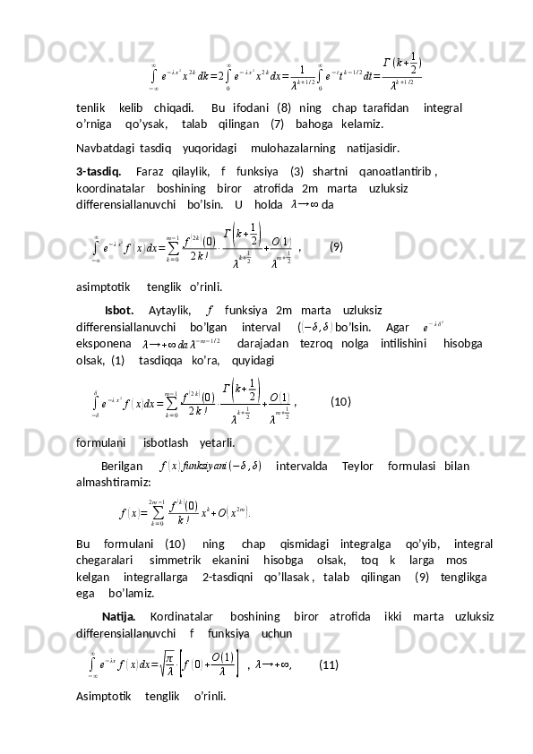 ∫
− ∞∞
e − λ x 2
x 2 k
dk = 2
∫
0∞
e − λ x 2
x 2 k
dx = 1
λ k + 1 / 2 ∫
0∞
e − t
t k − 1 / 2
dt = Г ( k + 1
2 )
λ k + 1 / 2
tenlik     kelib    chiqadi.      Bu   ifodani   (8)   ning    chap  tarafidan     integral    
o’rniga     qo’ysak,     talab    qilingan    (7)    bahoga   kelamiz.   
Navbatdagi  tasdiq    yuqoridagi     mulohazalarning    natijasidir.
3-tasdiq.      Faraz   qilaylik,    f    funksiya    (3)   shartni    qanoatlantirib ,   
koordinatalar    boshining    biror    atrofida   2m   marta    uzluksiz    
differensiallanuvchi    bo’lsin.    U    holda   λ→	∞  da  
     
∫
− ∞∞
e − λ x 2
f	
( x	) dx =
∑
k = 0m − 1
f	
( 2 k	)
( 0 )
2 k ! ∙ Г	( k + 1
2	)
λ k + 1
2 + O	( 1)
λ m + 1
2   ,          (9)
asimptotik      tenglik   o’rinli.
          Isbot.      Aytaylik,     	
f     funksiya   2m   marta    uzluksiz     
differensiallanuvchi     bo’lgan     interval      (	
( − δ , δ	)
 bo’lsin.     Agar     	e−λδ2     
eksponena    	
λ→	+∞	da	λ−m−1/2       darajadan    tezroq   nolga    intilishini      hisobga    
olsak,  (1)     tasdiqqa   ko’ra,    quyidagi  
     
∫
− δδ
e − λ x 2
f	
( x	) dx =
∑
k = 0m − 1
f	
( 2 k	)
( 0 )
2 k ! ∙ Г	( k + 1
2	)
λ k + 1
2 + O	( 1)
λ m + 1
2  ,            (10)     
formulani      isbotlash    yetarli.
            Berilgan      	
f(x)funksiyani	(−	δ,δ)      intervalda     Teylor     formulasi   bilan      
almashtiramiz:
                f	
( x	) =
∑
k = 02 m − 1
f	
( k)
( 0 )
k ! x k
+ O	
( x 2 m	)
.
Bu       formulani     (10)       ning        chap       qismidagi      integralga       qo ’ yib ,      integral
chegaralari        simmetrik      ekanini       hisobga       olsak ,      toq      k       larga      mos     
kelgan       integrallarga      2- tasdiqni      qo ’ llasak  ,    talab      qilingan      (9)     tenglikga   
ega       bo ’ lamiz .
          Natija.      Kordinatalar      boshining     biror    atrofida     ikki    marta    uzluksiz
differensiallanuvchi     f     funksiya    uchun  
    	
∫−∞
∞	
e−λx	f(x)dx	=√
π
λ∙[f(0)+O	(1)	
λ	]    ,  	λ→	+∞	,          (11)
Asimptotik     tenglik     o’rinli. 