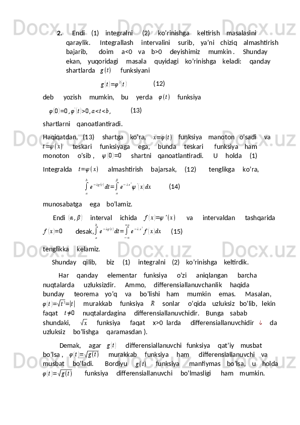 2.     Endi    (1)    integralni      (2)     ko’rinishga     keltirish    masalasini 
qaraylik.      Integrallash     intervalini     surib,    ya’ni    chiziq    almashtirish
bajarib,       doim     a<0    va    b>0     deyishimiz     mumkin .     Shunday    
ekan,    yuqoridagi     masala     quyidagi    ko’rinishga    keladi:     qanday   
shartlarda    g ( t )
      funksiyani   
                                    
g( t) = φ 2	(
t)                  (12) 
deb      yozish     mumkin,    bu     yerda     φ ( t )
     funksiya     
    
φ	
( 0) = 0 , φ '	(
t) > 0 , a < t < b ,             (13)
shartlarni    qanoatlantiradi.
Haqiqatdan,   (13)     shartga    ko’ra,    	
x=φ(t)     funksiya    manoton   o’sadi     va
t = ψ ( x )
      teskari     funksiyaga     ega,     bunda     teskari       funksiya    ham     
monoton     o’sib ,      ψ	
( 0) = 0
      shartni    qanoatlantiradi.      U     holda     (1)
Integralda     t = ψ ( x )
      almashtirish     bajarsak,     (12)        tenglikga     ko’ra,
                          
∫
ab
e − λg ( t )
dt =
∫
αβ
e − λ x 2
ψ '	
(
x	) dx
           (14)
munosabatga     ega    bo’lamiz.
         Endi  	
(α,β)      interval     ichida    	f(x)=ψ'(x)        va      intervaldan      tashqarida  
f	
( x	) = 0
        desak,
∫
ab
e − λg ( t )
dt =
∫
− ∞+ ∞
e − λ x 2
f	( x	) dx
      (15)
tenglikka     kelamiz.
        Shunday    qilib,      biz     (1)     integralni    (2)    ko’rinishga    keltirdik.
             Har     qanday      elementar    funksiya      o’zi      aniqlangan      barcha    
nuqtalarda      uzluksizdir.      Ammo,     differensiallanuvchanlik     haqida     
bunday      teorema    yo’q     va     bo’lishi    ham     mumkin     emas.      Masalan,	
φ(t)=√t2=|t|
     murakkab     funksiya     R
     sonlar     o’qida    uzluksiz   bo’lib,   lekin 
faqat    	
t≠0      nuqtalardagina     differensiallanuvchidir.    Bunga    sabab    
shundaki,      	
√
x       funksiya      faqat     x>0  larda      differensiallanuvchidir   	¿      da 
uzluksiz     bo’lishga     qaramasdan ).
              Demak,     agar    g	
( t)
      differensiallanuvchi   funksiya     qat’iy    musbat     
bo’lsa ,    	
φ(t)=√g(t)       murakkab     funksiya     ham      differensiallanuvchi    va     
musbat     bo’ladi.       Bordiyu      g ( t )
      funksiya      manfiymas    bo’lsa,    u    holda
φ	
( t) =	√ g ( t )
        funksiya     differensiallanuvchi     bo’lmasligi      ham    mumkin. 