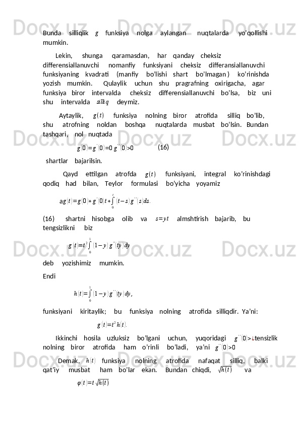 Bunda     silliqlik    g       funksiya     nolga     aylangan       nuqtalarda      yo’qollishi     
mumkin. 
        Lekin,      shunga      qaramasdan,     har    qanday    cheksiz      
differensiallanuvchi      nomanfiy     funksiyani     cheksiz     differansiallanuvchi    
funksiyaning    kvadrati     (manfiy     bo’lishi    shart     bo’lmagan )     ko’rinishda   
yozish    mumkin.       Qulaylik     uchun    shu    pragrafning    oxirigacha,    agar     
funksiya   biror    intervalda      cheksiz     differensiallanuvchi    bo’lsa,     biz    uni    
shu     intervalda    
silliq      deymiz.
          Aytaylik,       g ( t )
      funksiya     nolning    biror     atrofida      silliq    bo’lib,     
shu      atrofning     noldan     boshqa      nuqtalarda    musbat    bo’lsin.   Bundan    
tashqari,    nol   nuqtada   
                           
g	
( 0	) = g '	(
0) = 0 g ' '	(
0) > 0                (16)
  shartlar    bajarilsin.
                 Qayd     ettilgan     atrofda     	
g(t)       funksiyani,     integral     ko’rinishdagi    
qodiq    had    bilan,    Teylor     formulasi     bo’yicha    yoyamiz  
              a	
g(t)=	g(0)+g'(0)t+∫0
t
(t−	s)g''(s)ds	.
(16)       shartni    hisobga     olib     va     	
s=	yt      almshtirish    bajarib,    bu    
tengsizlikni      biz 
                	
g(t)=t2∫0
1
(1−	y)g''(ty	)dy
deb     yozishimiz     mumkin.
Endi
                         	
h(t)=∫0
1
(1−	y)g''(ty	)dy	,
funksiyani     kiritaylik;     bu     funksiya    nolning     atrofida   silliqdir.  Ya’ni:
                                  
g	
( t) = t 2
h	( t) .
        Ikkinchi    hosila    uzluksiz     bo’lgani     uchun,     yuqoridagi     
g ' '	
(
0) > ¿ tensizlik
nolning    biror     atrofida     ham    o’rinli     bo’ladi,     ya’ni   
g ' '	
(
0) > 0        
             Demak,       h	
( t)
    funksiya      nolning      atrofida      nafaqat      silliq,      balki   
qat’iy      musbat      ham    bo’lar    ekan.     Bundan   chiqdi,    	
√ h ( t )
        va  
                            	
φ(t)=t√h(t) 