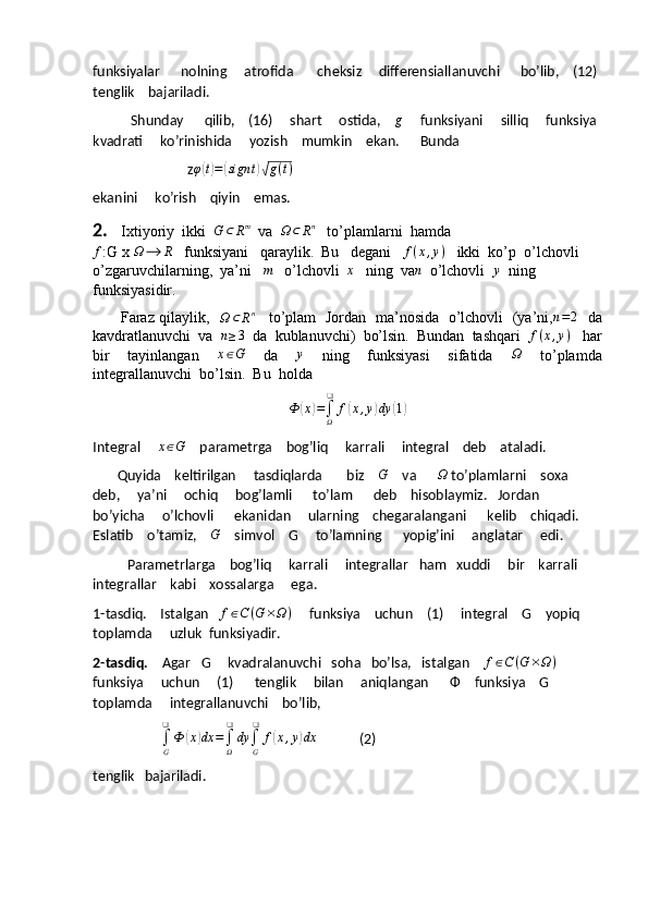 funksiyalar      nolning     atrofida       cheksiz     differensiallanuvchi      bo’lib,    (12) 
tenglik    bajariladi.
               Shunday      qilib,    (16)     shart     ostida,    g      funksiyani     silliq     funksiya 
kvadrati     ko’rinishida     yozish    mumkin    ekan.      Bunda
                                    z φ	
( t) =	( sign t	)√ g ( t )
ekanini     ko’rish    qiyin    emas. 
2.    Ixtiyoriy  ikki  	
G	⊂	Rm   va  	Ω	⊂Rn    to’plamlarni  hamda                                       	
f
:G x  Ω ⟶ R
   funksiyani   qaraylik.  Bu   degani   	f(x,y)    ikki  ko’p  o’lchovli  
o’zgaruvchilarning,  ya’ni   	
m    o’lchovli  	x    ning  va	n   o’lchovli  	y   ning  
funksiyasidir.
           Faraz qilaylik,   
Ω ⊂ R n
     to’plam   Jordan   ma’nosida   o’lchovli   (ya’ni,	
n=2    da
kavdratlanuvchi  va  	
n≥3   da  kublanuvchi)  bo’lsin.  Bundan  tashqari  	f(x,y)    har
bir     tayinlangan    	
x∈G     da    	y     ning     funksiyasi     sifatida    	Ω     to’plamda
integrallanuvchi  bo’lsin.  Bu  holda  	
Ф	(x)=∫Ω
❑	
f(x,y)dy	(1)
Integral      x ∈ G
    parametrga    bog’liq     karrali     integral    deb    ataladi. 
          Quyida    keltirilgan     tasdiqlarda       biz    	
G     va      	Ω  to’plamlarni    soxa    
deb,     ya’ni     ochiq     bog’lamli      to’lam      deb    hisoblaymiz.   Jordan    
bo’yicha     o’lchovli      ekanidan     ularning    chegaralangani      kelib    chiqadi.    
Eslatib    o’tamiz,     G
    simvol    G     to’lamning      yopig’ini     anglatar     edi.
          Parametrlarga    bog’liq     karrali     integrallar   ham   xuddi     bir    karrali     
integrallar    kabi    xossalarga     ega.
1-tasdiq.    Istalgan    f ∈ C ( G × Ω )
     funksiya    uchun    (1)     integral    G    yopiq   
toplamda     uzluk  funksiyadir.
2-tasdiq.     Agar   G     kvadralanuvchi   soha   bo’lsa,   istalgan     f ∈ C ( G × Ω )
     
funksiya     uchun     (1)      tenglik     bilan     aniqlangan       Ф     funksiya    G      
toplamda     integrallanuvchi    bo’lib,
                           ∫
G❑
Ф	
( x	) dx =
∫
Ω❑
dy
∫
G❑
f	( x , y	) dx
                (2)
tenglik   bajariladi. 