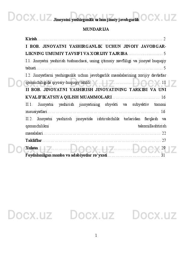  Jinoyatni yashirganlik uchun jinoiy javobgarlik
MUNDARIJA
Kirish …………………………………………………………………………...… 2
I   BOB.   JINOYATNI   YASHIRGANLIK   UCHUN   JINOIY   JAVOBGAR-
LIKNING UMUMIY TAVSIFI VA XORIJIY TAJRIBA ………..................... 5
I.1.   Jinoyatni   yashirish   tushunchasi,   uning   ijtimoiy   xavfliligi   va   jinoyat   huquqiy
tabiati …………………………………………………………………………….... 5
I.2.   Jinoyatlarni   yashirganlik   uchun   javobgarlik   masalalarining   xorijiy   davlatlar
qonunchiligida qiyosiy-huquqiy tahlili…………………………………………... 11
II   BOB.   JINOYATNI   YASHIRISH   JINOYATINING   TARKIBI   VA   UNI
KVALIFIKATSIYA QILISH MUAMMOLARI …………..…………....…… 16
II.1.   Jinoyatni   yashirish   jinoyatining   obyekti   va   subyektiv   tomoni
xususiyatlari…………………………………………………….……….….…… 16
II.2.   Jinoyatni   yashirish   jinoyatida   ishtirokchilik   turlaridan   farqlash   va
qonunchilikni   takomillashtirish
masalalari ……………………………………………...…………..…………...… 22
Takliflar …………………………………………………………………………. 27
Xulosa ……………………………………………………………………..….…. 29
Foydalanilgan manba va adabiyotlar ro‘yxati ………………………..……… 31
1 