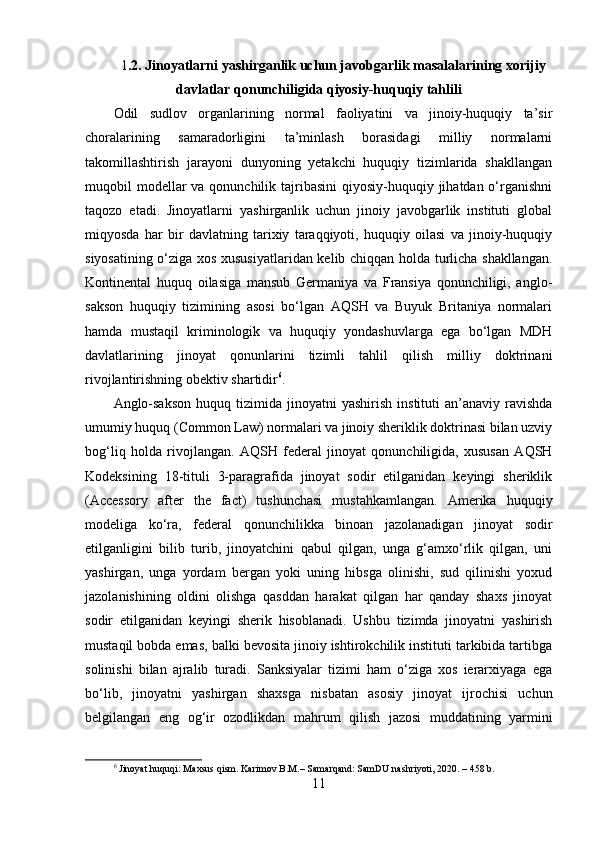 1 .2. Jinoyatlarni yashirganlik uchun javobgarlik masalalarining xorijiy
davlatlar qonunchiligida qiyosiy-huquqiy tahlili
Odil   sudlov   organlarining   normal   faoliyatini   va   jinoiy-huquqiy   ta’sir
choralarining   samaradorligini   ta’minlash   borasidagi   milliy   normalarni
takomillashtirish   jarayoni   dunyoning   yetakchi   huquqiy   tizimlarida   shakllangan
muqobil  modellar  va qonunchilik tajribasini  qiyosiy-huquqiy jihatdan o‘rganishni
taqozo   etadi.   Jinoyatlarni   yashirganlik   uchun   jinoiy   javobgarlik   instituti   global
miqyosda   har   bir   davlatning   tarixiy   taraqqiyoti,   huquqiy   oilasi   va   jinoiy-huquqiy
siyosatining o‘ziga xos xususiyatlaridan kelib chiqqan holda turlicha shakllangan.
Kontinental   huquq   oilasiga   mansub   Germaniya   va   Fransiya   qonunchiligi,   anglo-
sakson   huquqiy   tizimining   asosi   bo‘lgan   AQSH   va   Buyuk   Britaniya   normalari
hamda   mustaqil   kriminologik   va   huquqiy   yondashuvlarga   ega   bo‘lgan   MDH
davlatlarining   jinoyat   qonunlarini   tizimli   tahlil   qilish   milliy   doktrinani
rivojlantirishning obektiv shartidir 6
.
Anglo-sakson   huquq  tizimida  jinoyatni  yashirish   instituti   an’anaviy  ravishda
umumiy huquq (Common Law) normalari va jinoiy sheriklik doktrinasi bilan uzviy
bog‘liq   holda   rivojlangan.   AQSH   federal   jinoyat   qonunchiligida,   xususan   AQSH
Kodeksining   18-tituli   3-paragrafida   jinoyat   sodir   etilganidan   keyingi   sheriklik
(Accessory   after   the   fact)   tushunchasi   mustahkamlangan.   Amerika   huquqiy
modeliga   ko‘ra,   federal   qonunchilikka   binoan   jazolanadigan   jinoyat   sodir
etilganligini   bilib   turib,   jinoyatchini   qabul   qilgan,   unga   g‘amxo‘rlik   qilgan,   uni
yashirgan,   unga   yordam   bergan   yoki   uning   hibsga   olinishi,   sud   qilinishi   yoxud
jazolanishining   oldini   olishga   qasddan   harakat   qilgan   har   qanday   shaxs   jinoyat
sodir   etilganidan   keyingi   sherik   hisoblanadi.   Ushbu   tizimda   jinoyatni   yashirish
mustaqil bobda emas, balki bevosita jinoiy ishtirokchilik instituti tarkibida tartibga
solinishi   bilan   ajralib   turadi.   Sanksiyalar   tizimi   ham   o‘ziga   xos   ierarxiyaga   ega
bo‘lib,   jinoyatni   yashirgan   shaxsga   nisbatan   asosiy   jinoyat   ijrochisi   uchun
belgilangan   eng   og‘ir   ozodlikdan   mahrum   qilish   jazosi   muddatining   yarmini
6
 Jinoyat huquqi: Maxsus qism. Karimov B.M.– Samarqand: SamDU nashriyoti, 2020. – 458 b.
11 
