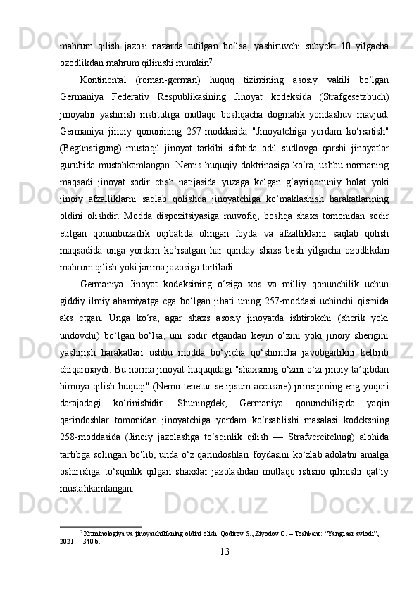 mahrum   qilish   jazosi   nazarda   tutilgan   bo‘lsa,   yashiruvchi   subyekt   10   yilgacha
ozodlikdan mahrum qilinishi mumkin 7
.
Kontinental   (roman-german)   huquq   tizimining   asosiy   vakili   bo‘lgan
Germaniya   Federativ   Respublikasining   Jinoyat   kodeksida   (Strafgesetzbuch)
jinoyatni   yashirish   institutiga   mutlaqo   boshqacha   dogmatik   yondashuv   mavjud.
Germaniya   jinoiy   qonunining   257-moddasida   "Jinoyatchiga   yordam   ko‘rsatish"
(Begünstigung)   mustaqil   jinoyat   tarkibi   sifatida   odil   sudlovga   qarshi   jinoyatlar
guruhida mustahkamlangan.  Nemis huquqiy doktrinasiga ko‘ra, ushbu normaning
maqsadi   jinoyat   sodir   etish   natijasida   yuzaga   kelgan   g‘ayriqonuniy   holat   yoki
jinoiy   afzalliklarni   saqlab   qolishda   jinoyatchiga   ko‘maklashish   harakatlarining
oldini   olishdir.   Modda   dispozitsiyasiga   muvofiq,   boshqa   shaxs   tomonidan   sodir
etilgan   qonunbuzarlik   oqibatida   olingan   foyda   va   afzalliklarni   saqlab   qolish
maqsadida   unga   yordam   ko‘rsatgan   har   qanday   shaxs   besh   yilgacha   ozodlikdan
mahrum qilish yoki jarima jazosiga tortiladi.
Germaniya   Jinoyat   kodeksining   o‘ziga   xos   va   milliy   qonunchilik   uchun
giddiy   ilmiy   ahamiyatga   ega   bo‘lgan   jihati   uning   257-moddasi   uchinchi   qismida
aks   etgan.   Unga   ko‘ra,   agar   shaxs   asosiy   jinoyatda   ishtirokchi   (sherik   yoki
undovchi)   bo‘lgan   bo‘lsa,   uni   sodir   etgandan   keyin   o‘zini   yoki   jinoiy   sherigini
yashirish   harakatlari   ushbu   modda   bo‘yicha   qo‘shimcha   javobgarlikni   keltirib
chiqarmaydi. Bu norma jinoyat huquqidagi "shaxsning o‘zini o‘zi jinoiy ta’qibdan
himoya qilish huquqi" (Nemo tenetur  se ipsum  accusare)  prinsipining eng yuqori
darajadagi   ko‘rinishidir.   Shuningdek,   Germaniya   qonunchiligida   yaqin
qarindoshlar   tomonidan   jinoyatchiga   yordam   ko‘rsatilishi   masalasi   kodeksning
258-moddasida   (Jinoiy   jazolashga   to‘sqinlik   qilish   —   Strafvereitelung)   alohida
tartibga solingan bo‘lib, unda o‘z qarindoshlari foydasini ko‘zlab adolatni amalga
oshirishga   to‘sqinlik   qilgan   shaxslar   jazolashdan   mutlaqo   istisno   qilinishi   qat’iy
mustahkamlangan.
7
 Kriminologiya va jinoyatchilikning oldini olish. Qodirov S., Ziyodov O. – Toshkent: “Yangi asr avlodi”, 
2021. – 340 b.
13 