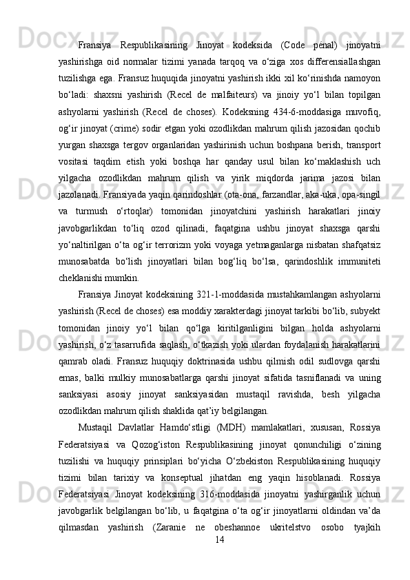 Fransiya   Respublikasining   Jinoyat   kodeksida   (Code   pénal)   jinoyatni
yashirishga   oid   normalar   tizimi   yanada   tarqoq   va   o‘ziga   xos   differensiallashgan
tuzilishga ega. Fransuz huquqida jinoyatni yashirish ikki xil ko‘rinishda namoyon
bo‘ladi:   shaxsni   yashirish   (Recel   de   malfaiteurs)   va   jinoiy   yo‘l   bilan   topilgan
ashyolarni   yashirish   (Recel   de   choses).   Kodeksning   434-6-moddasiga   muvofiq,
og‘ir jinoyat (crime) sodir etgan yoki ozodlikdan mahrum qilish jazosidan qochib
yurgan   shaxsga   tergov   organlaridan   yashirinish   uchun   boshpana   berish,   transport
vositasi   taqdim   etish   yoki   boshqa   har   qanday   usul   bilan   ko‘maklashish   uch
yilgacha   ozodlikdan   mahrum   qilish   va   yirik   miqdorda   jarima   jazosi   bilan
jazolanadi. Fransiyada yaqin qarindoshlar (ota-ona, farzandlar, aka-uka, opa-singil
va   turmush   o‘rtoqlar)   tomonidan   jinoyatchini   yashirish   harakatlari   jinoiy
javobgarlikdan   to‘liq   ozod   qilinadi,   faqatgina   ushbu   jinoyat   shaxsga   qarshi
yo‘naltirilgan  o‘ta   og‘ir   terrorizm  yoki  voyaga   yetmaganlarga  nisbatan   shafqatsiz
munosabatda   bo‘lish   jinoyatlari   bilan   bog‘liq   bo‘lsa,   qarindoshlik   immuniteti
cheklanishi mumkin.
Fransiya Jinoyat  kodeksining 321-1-moddasida mustahkamlangan ashyolarni
yashirish (Recel de choses) esa moddiy xarakterdagi jinoyat tarkibi bo‘lib, subyekt
tomonidan   jinoiy   yo‘l   bilan   qo‘lga   kiritilganligini   bilgan   holda   ashyolarni
yashirish, o‘z tasarrufida saqlash, o‘tkazish yoki ulardan foydalanish harakatlarini
qamrab   oladi.   Fransuz   huquqiy   doktrinasida   ushbu   qilmish   odil   sudlovga   qarshi
emas,   balki   mulkiy   munosabatlarga   qarshi   jinoyat   sifatida   tasniflanadi   va   uning
sanksiyasi   asosiy   jinoyat   sanksiyasidan   mustaqil   ravishda,   besh   yilgacha
ozodlikdan mahrum qilish shaklida qat’iy belgilangan.
Mustaqil   Davlatlar   Hamdo‘stligi   (MDH)   mamlakatlari,   xususan,   Rossiya
Federatsiyasi   va   Qozog‘iston   Respublikasining   jinoyat   qonunchiligi   o‘zining
tuzilishi   va   huquqiy   prinsiplari   bo‘yicha   O‘zbekiston   Respublikasining   huquqiy
tizimi   bilan   tarixiy   va   konseptual   jihatdan   eng   yaqin   hisoblanadi.   Rossiya
Federatsiyasi   Jinoyat   kodeksining   316-moddasida   jinoyatni   yashirganlik   uchun
javobgarlik   belgilangan   bo‘lib,   u   faqatgina   o‘ta   og‘ir   jinoyatlarni   oldindan   va’da
qilmasdan   yashirish   (Zaranie   ne   obeshannoe   ukritelstvo   osobo   tyajkih
14 