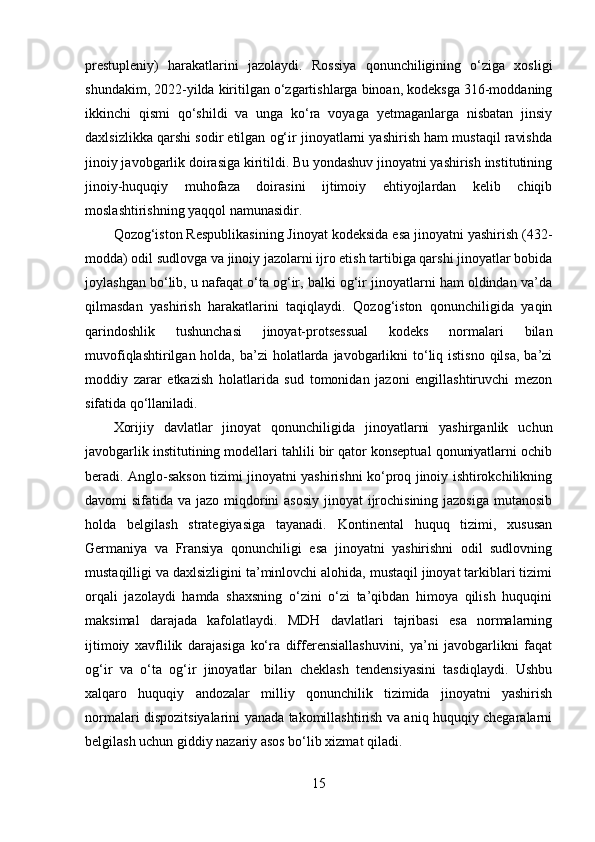 prestupleniy)   harakatlarini   jazolaydi.   Rossiya   qonunchiligining   o‘ziga   xosligi
shundakim, 2022-yilda kiritilgan o‘zgartishlarga binoan, kodeksga 316-moddaning
ikkinchi   qismi   qo‘shildi   va   unga   ko‘ra   voyaga   yetmaganlarga   nisbatan   jinsiy
daxlsizlikka qarshi sodir etilgan og‘ir jinoyatlarni yashirish ham mustaqil ravishda
jinoiy javobgarlik doirasiga kiritildi. Bu yondashuv jinoyatni yashirish institutining
jinoiy-huquqiy   muhofaza   doirasini   ijtimoiy   ehtiyojlardan   kelib   chiqib
moslashtirishning yaqqol namunasidir.
Qozog‘iston Respublikasining Jinoyat kodeksida esa jinoyatni yashirish (432-
modda) odil sudlovga va jinoiy jazolarni ijro etish tartibiga qarshi jinoyatlar bobida
joylashgan bo‘lib, u nafaqat o‘ta og‘ir, balki og‘ir jinoyatlarni ham oldindan va’da
qilmasdan   yashirish   harakatlarini   taqiqlaydi.   Qozog‘iston   qonunchiligida   yaqin
qarindoshlik   tushunchasi   jinoyat-protsessual   kodeks   normalari   bilan
muvofiqlashtirilgan holda, ba’zi  holatlarda javobgarlikni  to‘liq istisno  qilsa,  ba’zi
moddiy   zarar   etkazish   holatlarida   sud   tomonidan   jazoni   engillashtiruvchi   mezon
sifatida qo‘llaniladi.
Xorijiy   davlatlar   jinoyat   qonunchiligida   jinoyatlarni   yashirganlik   uchun
javobgarlik institutining modellari tahlili bir qator konseptual qonuniyatlarni ochib
beradi. Anglo-sakson tizimi jinoyatni yashirishni ko‘proq jinoiy ishtirokchilikning
davomi sifatida va jazo miqdorini asosiy  jinoyat ijrochisining jazosiga  mutanosib
holda   belgilash   strategiyasiga   tayanadi.   Kontinental   huquq   tizimi,   xususan
Germaniya   va   Fransiya   qonunchiligi   esa   jinoyatni   yashirishni   odil   sudlovning
mustaqilligi va daxlsizligini ta’minlovchi alohida, mustaqil jinoyat tarkiblari tizimi
orqali   jazolaydi   hamda   shaxsning   o‘zini   o‘zi   ta’qibdan   himoya   qilish   huquqini
maksimal   darajada   kafolatlaydi.   MDH   davlatlari   tajribasi   esa   normalarning
ijtimoiy   xavflilik   darajasiga   ko‘ra   differensiallashuvini,   ya’ni   javobgarlikni   faqat
og‘ir   va   o‘ta   og‘ir   jinoyatlar   bilan   cheklash   tendensiyasini   tasdiqlaydi.   Ushbu
xalqaro   huquqiy   andozalar   milliy   qonunchilik   tizimida   jinoyatni   yashirish
normalari dispozitsiyalarini yanada takomillashtirish va aniq huquqiy chegaralarni
belgilash uchun giddiy nazariy asos bo‘lib xizmat qiladi.
15 