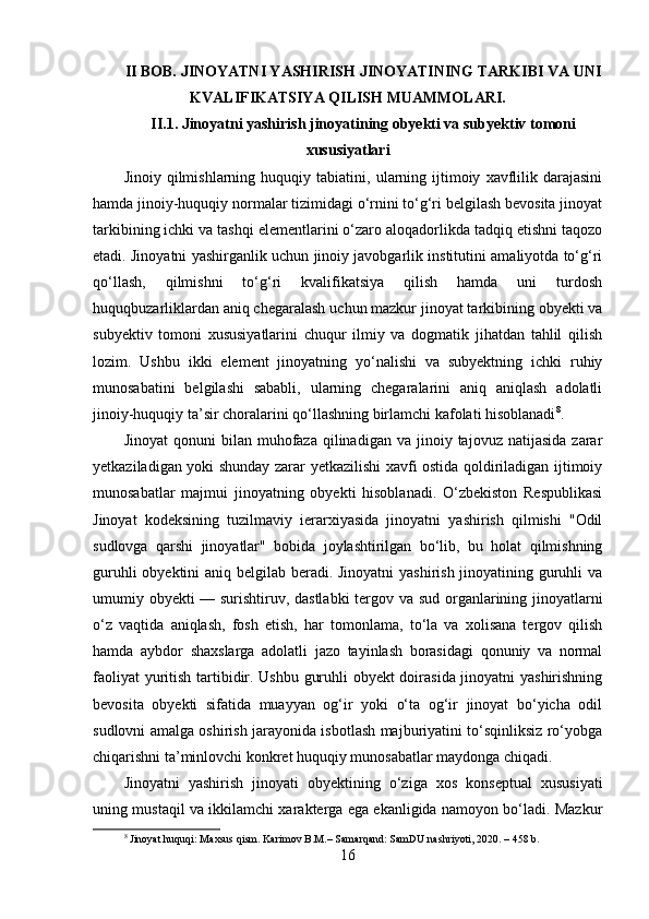 II BOB. JINOYATNI YASHIRISH JINOYATINING TARKIBI VA UNI
KVALIFIKATSIYA QILISH MUAMMOLARI.
II.1. Jinoyatni yashirish jinoyatining obyekti va subyektiv tomoni
xususiyatlari
Jinoiy   qilmishlarning   huquqiy  tabiatini,   ularning   ijtimoiy   xavflilik   darajasini
hamda jinoiy-huquqiy normalar tizimidagi o‘rnini to‘g‘ri belgilash bevosita jinoyat
tarkibining ichki va tashqi elementlarini o‘zaro aloqadorlikda tadqiq etishni taqozo
etadi. Jinoyatni yashirganlik uchun jinoiy javobgarlik institutini amaliyotda to‘g‘ri
qo‘llash,   qilmishni   to‘g‘ri   kvalifikatsiya   qilish   hamda   uni   turdosh
huquqbuzarliklardan aniq chegaralash uchun mazkur jinoyat tarkibining obyekti va
subyektiv   tomoni   xususiyatlarini   chuqur   ilmiy   va   dogmatik   jihatdan   tahlil   qilish
lozim.   Ushbu   ikki   element   jinoyatning   yo‘nalishi   va   subyektning   ichki   ruhiy
munosabatini   belgilashi   sababli,   ularning   chegaralarini   aniq   aniqlash   adolatli
jinoiy-huquqiy ta’sir choralarini qo‘llashning birlamchi kafolati hisoblanadi 8
.
Jinoyat  qonuni  bilan  muhofaza  qilinadigan  va  jinoiy  tajovuz  natijasida   zarar
yetkaziladigan yoki shunday zarar yetkazilishi xavfi ostida qoldiriladigan ijtimoiy
munosabatlar   majmui   jinoyatning   obyekti   hisoblanadi.   O‘zbekiston   Respublikasi
Jinoyat   kodeksining   tuzilmaviy   ierarxiyasida   jinoyatni   yashirish   qilmishi   "Odil
sudlovga   qarshi   jinoyatlar"   bobida   joylashtirilgan   bo‘lib,   bu   holat   qilmishning
guruhli  obyektini  aniq belgilab beradi. Jinoyatni  yashirish jinoyatining guruhli  va
umumiy obyekti — surishtiruv, dastlabki  tergov va sud organlarining jinoyatlarni
o‘z   vaqtida   aniqlash,   fosh   etish,   har   tomonlama,   to‘la   va   xolisana   tergov   qilish
hamda   aybdor   shaxslarga   adolatli   jazo   tayinlash   borasidagi   qonuniy   va   normal
faoliyat yuritish tartibidir. Ushbu guruhli obyekt doirasida jinoyatni yashirishning
bevosita   obyekti   sifatida   muayyan   og‘ir   yoki   o‘ta   og‘ir   jinoyat   bo‘yicha   odil
sudlovni amalga oshirish jarayonida isbotlash majburiyatini to‘sqinliksiz ro‘yobga
chiqarishni ta’minlovchi konkret huquqiy munosabatlar maydonga chiqadi.
Jinoyatni   yashirish   jinoyati   obyektining   o‘ziga   xos   konseptual   xususiyati
uning mustaqil va ikkilamchi xarakterga ega ekanligida namoyon bo‘ladi. Mazkur
8
 Jinoyat huquqi: Maxsus qism. Karimov B.M.– Samarqand: SamDU nashriyoti, 2020. – 458 b.
16 