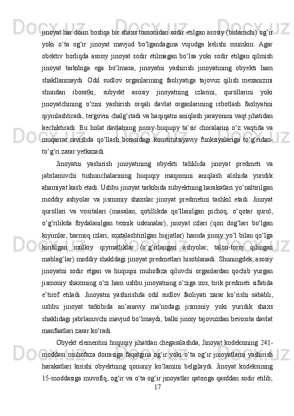 jinoyat har doim boshqa bir shaxs tomonidan sodir etilgan asosiy (birlamchi) og‘ir
yoki   o‘ta   og‘ir   jinoyat   mavjud   bo‘lgandagina   vujudga   kelishi   mumkin.   Agar
obektiv   borliqda   asosiy   jinoyat   sodir   etilmagan   bo‘lsa   yoki   sodir   etilgan   qilmish
jinoyat   tarkibiga   ega   bo‘lmasa,   jinoyatni   yashirish   jinoyatining   obyekti   ham
shakllanmaydi.   Odil   sudlov   organlarining   faoliyatiga   tajovuz   qilish   mexanizmi
shundan   iboratki,   subyekt   asosiy   jinoyatning   izlarini,   qurollarini   yoki
jinoyatchining   o‘zini   yashirish   orqali   davlat   organlarining   isbotlash   faoliyatini
qiyinlashtiradi, tergovni chalg‘itadi va haqiqatni aniqlash jarayonini vaqt jihatidan
kechiktiradi.   Bu   holat   davlatning   jinoiy-huquqiy   ta’sir   choralarini   o‘z   vaqtida   va
muqarrar   ravishda   qo‘llash   borasidagi   konstitutsiyaviy   funksiyalariga   to‘g‘ridan-
to‘g‘ri zarar yetkazadi.
Jinoyatni   yashirish   jinoyatining   obyekti   tahlilida   jinoyat   predmeti   va
jabrlanuvchi   tushunchalarining   huquqiy   maqomini   aniqlash   alohida   yuridik
ahamiyat kasb etadi. Ushbu jinoyat tarkibida subyektning harakatlari yo‘naltirilgan
moddiy   ashyolar   va   jismoniy   shaxslar   jinoyat   predmetini   tashkil   etadi.   Jinoyat
qurollari   va   vositalari   (masalan,   qotillikda   qo‘llanilgan   pichoq,   o‘qotar   qurol,
o‘g‘rilikda   foydalanilgan   texnik   uskunalar),   jinoyat   izlari   (qon   dog‘lari   bo‘lgan
kiyimlar, barmoq izlari, soxtalashtirilgan hujjatlar) hamda jinoiy yo‘l bilan qo‘lga
kiritilgan   mulkiy   qiymatliklar   (o‘g‘irlangan   ashyolar,   talon-toroj   qilingan
mablag‘lar) moddiy shakldagi jinoyat predmetlari hisoblanadi. Shuningdek, asosiy
jinoyatni   sodir   etgan   va   huquqni   muhofaza   qiluvchi   organlardan   qochib   yurgan
jismoniy shaxsning o‘zi ham ushbu jinoyatning o‘ziga xos, tirik predmeti sifatida
e’tirof   etiladi.   Jinoyatni   yashirishda   odil   sudlov   faoliyati   zarar   ko‘rishi   sababli,
ushbu   jinoyat   tarkibida   an’anaviy   ma’nodagi   jismoniy   yoki   yuridik   shaxs
shaklidagi jabrlanuvchi mavjud bo‘lmaydi, balki jinoiy tajovuzdan bevosita davlat
manfaatlari zarar ko‘radi.
Obyekt elementini huquqiy jihatdan chegaralashda, Jinoyat kodeksining 241-
moddasi   muhofaza   doirasiga   faqatgina  og‘ir   yoki   o‘ta   og‘ir   jinoyatlarni   yashirish
harakatlari   kirishi   obyektning   qonuniy   ko‘lamini   belgilaydi.   Jinoyat   kodeksining
15-moddasiga muvofiq, og‘ir va o‘ta og‘ir jinoyatlar qatoriga qasddan sodir etilib,
17 