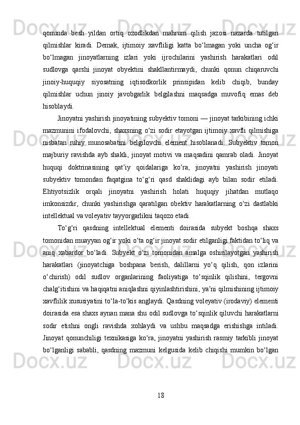 qonunda   besh   yildan   ortiq   ozodlikdan   mahrum   qilish   jazosi   nazarda   tutilgan
qilmishlar   kiradi.   Demak,   ijtimoiy   xavfliligi   katta   bo‘lmagan   yoki   uncha   og‘ir
bo‘lmagan   jinoyatlarning   izlari   yoki   ijrochilarini   yashirish   harakatlari   odil
sudlovga   qarshi   jinoyat   obyektini   shakllantirmaydi,   chunki   qonun   chiqaruvchi
jinoiy-huquqiy   siyosatning   iqtisodkorlik   prinsipidan   kelib   chiqib,   bunday
qilmishlar   uchun   jinoiy   javobgarlik   belgilashni   maqsadga   muvofiq   emas   deb
hisoblaydi.
Jinoyatni yashirish jinoyatining subyektiv tomoni — jinoyat tarkibining ichki
mazmunini   ifodalovchi,   shaxsning   o‘zi   sodir   etayotgan   ijtimoiy   xavfli   qilmishiga
nisbatan   ruhiy   munosabatini   belgilovchi   element   hisoblanadi.   Subyektiv   tomon
majburiy   ravishda   ayb   shakli,   jinoyat   motivi   va   maqsadini   qamrab   oladi.   Jinoyat
huquqi   doktrinasining   qat’iy   qoidalariga   ko‘ra,   jinoyatni   yashirish   jinoyati
subyektiv   tomondan   faqatgina   to‘g‘ri   qasd   shaklidagi   ayb   bilan   sodir   etiladi.
Ehtiyotsizlik   orqali   jinoyatni   yashirish   holati   huquqiy   jihatdan   mutlaqo
imkonsizdir,   chunki   yashirishga   qaratilgan   obektiv   harakatlarning   o‘zi   dastlabki
intellektual va voleyativ tayyorgarlikni taqozo etadi.
To‘g‘ri   qasdning   intellektual   elementi   doirasida   subyekt   boshqa   shaxs
tomonidan muayyan og‘ir yoki o‘ta og‘ir jinoyat sodir etilganligi faktidan to‘liq va
aniq   xabardor   bo‘ladi.   Subyekt   o‘zi   tomonidan   amalga   oshirilayotgan   yashirish
harakatlari   (jinoyatchiga   boshpana   berish,   dalillarni   yo‘q   qilish,   qon   izlarini
o‘chirish)   odil   sudlov   organlarining   faoliyatiga   to‘sqinlik   qilishini,   tergovni
chalg‘itishini va haqiqatni aniqlashni qiyinlashtirishini, ya’ni qilmishining ijtimoiy
xavflilik xususiyatini to‘la-to‘kis anglaydi. Qasdning voleyativ (irodaviy) elementi
doirasida esa shaxs aynan mana shu odil sudlovga to‘sqinlik qiluvchi harakatlarni
sodir   etishni   ongli   ravishda   xohlaydi   va   ushbu   maqsadga   erishishga   intiladi.
Jinoyat   qonunchiligi   texnikasiga   ko‘ra,   jinoyatni   yashirish   rasmiy   tarkibli   jinoyat
bo‘lganligi   sababli,   qasdning   mazmuni   kelgusida   kelib   chiqishi   mumkin   bo‘lgan
18 