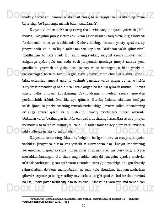 moddiy oqibatlarni qamrab olishi shart emas, balki taqiqlangan harakatning o‘zini
bajarishga bo‘lgan ongli intilish bilan yakunlanadi 9
.
Subyektiv tomon tahlilida qasdning shakllanish vaqti jinoyatni yashirish (241-
modda)  jinoyatini  jinoiy ishtirokchilikdan (sheriklikdan)  farqlovchi  eng asosiy  va
fundamental   kriteriya   hisoblanadi.   Kodeks   talabiga   binoan,   jinoiy   qasd   asosiy
jinoyat   sodir   etilib,   to‘liq   tugallanganidan   keyin   va   “oldindan   va’da   qilmasdan”
shakllangan   bo‘lishi   shart.   Bu   shuni   anglatadiki,   subyekt   asosiy   jinoyat   sodir
etilguniga   qadar   yoki   uni   sodir   etish   jarayonida   ijrochiga   jinoyat   izlarini   yoki
qurollarini   yashirish   bo‘yicha   hech   qanday   va’da   bermagan,   u   bilan   jinoiy   til
biriktirmagan   bo‘lishi   lozim.   Agar   shaxs   jinoyat   sodir   etilishidan   avval   ijrochi
bilan   uchrashib,   jinoyat   qurolini   yashirib   berishini   va’da   qilgan   bo‘lsa,   u   holda
subyektiv tomondan qasd oldindan shakllangan bo‘ladi va qilmish mustaqil jinoyat
emas,   balki   Jinoyat   kodeksining   28-moddasiga   muvofiq,   asosiy   jinoyatga
yordamchilik   sifatida   kvalifikatsiya   qilinadi.   Bunday   holatda   oldindan   berilgan
va’da   ijrochida   jinoiy   qasdning   mustahkamlanishiga,   jazosiz   qolish   ishonchining
ortishiga   xizmat   qiladi   va   qilmishning   ijtimoiy   xavfliligini   tubdan   oshiradi.
Oldindan va’da berilmagan holatda esa, yashiruvchining harakatlari asosiy jinoyat
mexanizmiga ta’sir ko‘rsatmaydi, balki u tugallanganidan keyin mustaqil ravishda
odil sudlovga qarshi yo‘naltiriladi.
Subyektiv  tomonning  fakultativ  belgilari   bo‘lgan   motiv   va   maqsad   jinoyatni
yashirish   jinoyatida   o‘ziga   xos   yuridik   xususiyatlarga   ega.   Jinoyat   kodeksining
241-moddasi   dispozitsiyasida   jinoyat   sodir   etish   motivlari   majburiy   belgi   sifatida
mustahkamlanmagan.   Bu   shuni   anglatadiki,   subyekt   jinoyatni   qanday   motivlar
ta’sirida yashirganligidan qat’i nazar (masalan, asosiy jinoyatchiga bo‘lgan shaxsiy
rahm-shafqat,   do‘stona   munosabatlar,   qo‘rquv   yoki   shunchaki   huquqni   muhofaza
qiluvchi organlarga bo‘lgan salbiy munosabat), to‘g‘ri qasd va faol harakat mavjud
bo‘lsa, jinoiy javobgarlik vujudga kelaveradi. Motivning xarakteri  sud tomonidan
9
 O zbekiston Respublikasining Jinoyat kodeksiga sharhlar. Maxsus qism / M. Rustambaev. – Toshkent: ʻ
“Yuridik adabiyotlar publish”, 2021. – 746 b
19 