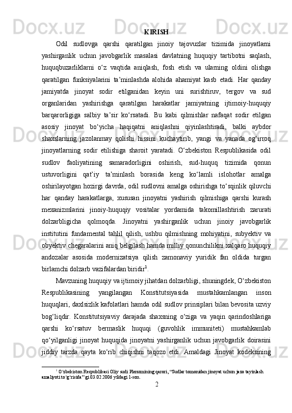 KIRISH
Odil   sudlovga   qarshi   qaratilgan   jinoiy   tajovuzlar   tizimida   jinoyatlarni
yashirganlik   uchun   javobgarlik   masalasi   davlatning   huquqiy   tartibotni   saqlash,
huquqbuzarliklarni   o‘z   vaqtida   aniqlash,   fosh   etish   va   ularning   oldini   olishga
qaratilgan   funksiyalarini   ta’minlashda   alohida   ahamiyat   kasb   etadi.   Har   qanday
jamiyatda   jinoyat   sodir   etilganidan   keyin   uni   surishtiruv,   tergov   va   sud
organlaridan   yashirishga   qaratilgan   harakatlar   jamiyatning   ijtimoiy-huquqiy
barqarorligiga   salbiy   ta’sir   ko‘rsatadi.   Bu   kabi   qilmishlar   nafaqat   sodir   etilgan
asosiy   jinoyat   bo‘yicha   haqiqatni   aniqlashni   qiyinlashtiradi,   balki   aybdor
shaxslarning   jazolanmay   qolishi   hissini   kuchaytirib,   yangi   va   yanada   og‘irroq
jinoyatlarning   sodir   etilishiga   sharoit   yaratadi.   O‘zbekiston   Respublikasida   odil
sudlov   faoliyatining   samaradorligini   oshirish,   sud-huquq   tizimida   qonun
ustuvorligini   qat’iy   ta’minlash   borasida   keng   ko‘lamli   islohotlar   amalga
oshirilayotgan hozirgi davrda, odil sudlovni  amalga oshirishga to‘sqinlik qiluvchi
har   qanday   harakatlarga,   xususan   jinoyatni   yashirish   qilmishiga   qarshi   kurash
mexanizmlarini   jinoiy-huquqiy   vositalar   yordamida   takomillashtirish   zarurati
dolzarbligicha   qolmoqda.   Jinoyatni   yashirganlik   uchun   jinoiy   javobgarlik
institutini   fundamental   tahlil   qilish,   ushbu   qilmishning   mohiyatini,   subyektiv   va
obyektiv chegaralarini aniq belgilash hamda milliy qonunchilikni xalqaro huquqiy
andozalar   asosida   modernizatsiya   qilish   zamonaviy   yuridik   fan   oldida   turgan
birlamchi dolzarb vazifalardan biridir 1
.
Mavzuning huquqiy va ijtimoiy jihatdan dolzarbligi, shuningdek, O‘zbekiston
Respublikasining   yangilangan   Konstitutsiyasida   mustahkamlangan   inson
huquqlari, daxlsizlik kafolatlari hamda odil sudlov prinsiplari bilan bevosita uzviy
bog‘liqdir.   Konstitutsiyaviy   darajada   shaxsning   o‘ziga   va   yaqin   qarindoshlariga
qarshi   ko‘rsatuv   bermaslik   huquqi   (guvohlik   immuniteti)   mustahkamlab
qo‘yilganligi   jinoyat   huquqida   jinoyatni   yashirganlik   uchun   javobgarlik   doirasini
jiddiy   tarzda   qayta   ko‘rib   chiqishni   taqozo   etdi.   Amaldagi   Jinoyat   kodeksining
1
  O zbekiston Respublikasi Oliy sudi Plenumining qarori, “Sudlar tomonidan jinoyat uchun jazo tayinlash ʻ
amaliyoti to g risida” gi 03.02.2006 yildagi 1-son.
ʻ ʻ
2 