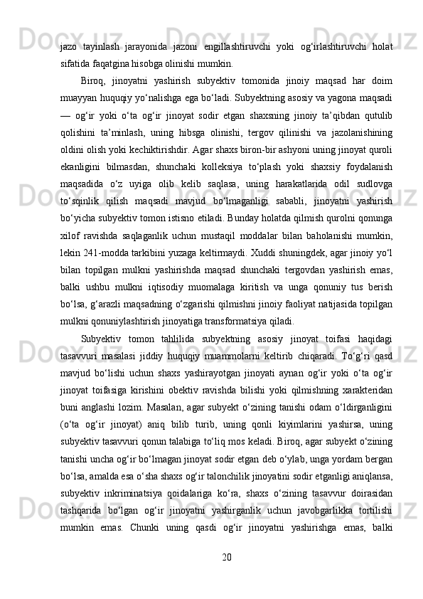jazo   tayinlash   jarayonida   jazoni   engillashtiruvchi   yoki   og‘irlashtiruvchi   holat
sifatida faqatgina hisobga olinishi mumkin.
Biroq,   jinoyatni   yashirish   subyektiv   tomonida   jinoiy   maqsad   har   doim
muayyan huquqiy yo‘nalishga ega bo‘ladi. Subyektning asosiy va yagona maqsadi
—   og‘ir   yoki   o‘ta   og‘ir   jinoyat   sodir   etgan   shaxsning   jinoiy   ta’qibdan   qutulib
qolishini   ta’minlash,   uning   hibsga   olinishi,   tergov   qilinishi   va   jazolanishining
oldini olish yoki kechiktirishdir. Agar shaxs biron-bir ashyoni uning jinoyat quroli
ekanligini   bilmasdan,   shunchaki   kolleksiya   to‘plash   yoki   shaxsiy   foydalanish
maqsadida   o‘z   uyiga   olib   kelib   saqlasa,   uning   harakatlarida   odil   sudlovga
to‘sqinlik   qilish   maqsadi   mavjud   bo‘lmaganligi   sababli,   jinoyatni   yashirish
bo‘yicha subyektiv tomon istisno etiladi. Bunday holatda qilmish qurolni qonunga
xilof   ravishda   saqlaganlik   uchun   mustaqil   moddalar   bilan   baholanishi   mumkin,
lekin 241-modda tarkibini yuzaga keltirmaydi. Xuddi shuningdek, agar jinoiy yo‘l
bilan   topilgan   mulkni   yashirishda   maqsad   shunchaki   tergovdan   yashirish   emas,
balki   ushbu   mulkni   iqtisodiy   muomalaga   kiritish   va   unga   qonuniy   tus   berish
bo‘lsa, g‘arazli maqsadning o‘zgarishi qilmishni jinoiy faoliyat natijasida topilgan
mulkni qonuniylashtirish jinoyatiga transformatsiya qiladi.
Subyektiv   tomon   tahlilida   subyektning   asosiy   jinoyat   toifasi   haqidagi
tasavvuri   masalasi   jiddiy   huquqiy   muammolarni   keltirib   chiqaradi.   To‘g‘ri   qasd
mavjud   bo‘lishi   uchun   shaxs   yashirayotgan   jinoyati   aynan   og‘ir   yoki   o‘ta   og‘ir
jinoyat   toifasiga   kirishini   obektiv   ravishda   bilishi   yoki   qilmishning   xarakteridan
buni   anglashi   lozim.   Masalan,   agar   subyekt   o‘zining   tanishi   odam   o‘ldirganligini
(o‘ta   og‘ir   jinoyat)   aniq   bilib   turib,   uning   qonli   kiyimlarini   yashirsa,   uning
subyektiv tasavvuri qonun talabiga to‘liq mos keladi. Biroq, agar subyekt o‘zining
tanishi uncha og‘ir bo‘lmagan jinoyat sodir etgan deb o‘ylab, unga yordam bergan
bo‘lsa, amalda esa o‘sha shaxs og‘ir talonchilik jinoyatini sodir etganligi aniqlansa,
subyektiv   inkriminatsiya   qoidalariga   ko‘ra,   shaxs   o‘zining   tasavvur   doirasidan
tashqarida   bo‘lgan   og‘ir   jinoyatni   yashirganlik   uchun   javobgarlikka   tortilishi
mumkin   emas.   Chunki   uning   qasdi   og‘ir   jinoyatni   yashirishga   emas,   balki
20 