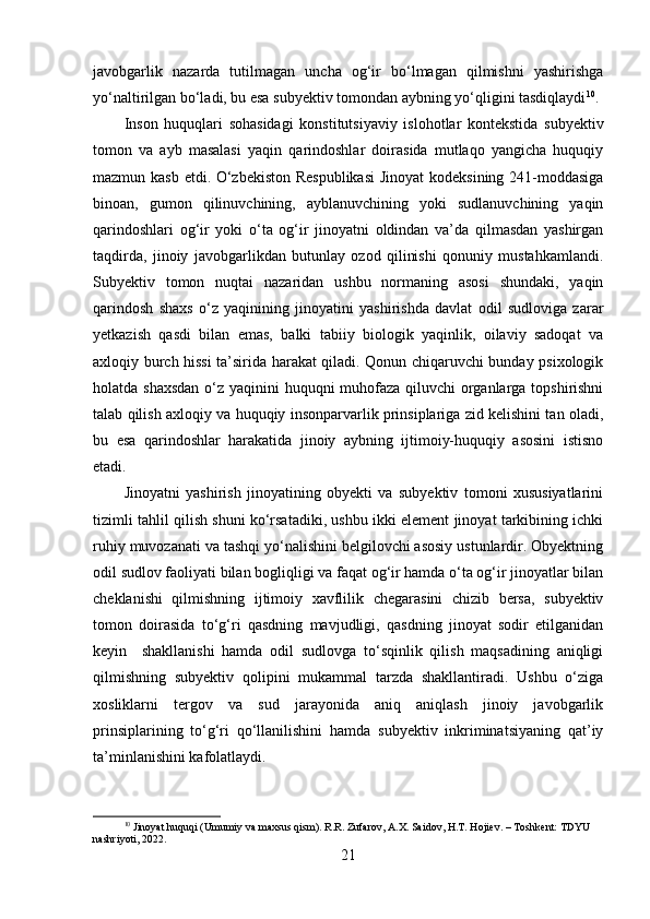 javobgarlik   nazarda   tutilmagan   uncha   og‘ir   bo‘lmagan   qilmishni   yashirishga
yo‘naltirilgan bo‘ladi, bu esa subyektiv tomondan aybning yo‘qligini tasdiqlaydi 10
.
Inson   huquqlari   sohasidagi   konstitutsiyaviy   islohotlar   kontekstida   subyektiv
tomon   va   ayb   masalasi   yaqin   qarindoshlar   doirasida   mutlaqo   yangicha   huquqiy
mazmun kasb etdi. O‘zbekiston Respublikasi  Jinoyat kodeksining 241-moddasiga
binoan,   gumon   qilinuvchining,   ayblanuvchining   yoki   sudlanuvchining   yaqin
qarindoshlari   og‘ir   yoki   o‘ta   og‘ir   jinoyatni   oldindan   va’da   qilmasdan   yashirgan
taqdirda,   jinoiy   javobgarlikdan   butunlay   ozod   qilinishi   qonuniy   mustahkamlandi.
Subyektiv   tomon   nuqtai   nazaridan   ushbu   normaning   asosi   shundaki,   yaqin
qarindosh   shaxs   o‘z   yaqinining   jinoyatini   yashirishda   davlat   odil   sudloviga   zarar
yetkazish   qasdi   bilan   emas,   balki   tabiiy   biologik   yaqinlik,   oilaviy   sadoqat   va
axloqiy burch hissi ta’sirida harakat qiladi. Qonun chiqaruvchi bunday psixologik
holatda shaxsdan  o‘z yaqinini huquqni muhofaza qiluvchi organlarga topshirishni
talab qilish axloqiy va huquqiy insonparvarlik prinsiplariga zid kelishini tan oladi,
bu   esa   qarindoshlar   harakatida   jinoiy   aybning   ijtimoiy-huquqiy   asosini   istisno
etadi.
Jinoyatni   yashirish   jinoyatining   obyekti   va   subyektiv   tomoni   xususiyatlarini
tizimli tahlil qilish shuni ko‘rsatadiki, ushbu ikki element jinoyat tarkibining ichki
ruhiy muvozanati va tashqi yo‘nalishini belgilovchi asosiy ustunlardir. Obyektning
odil sudlov faoliyati bilan bogliqligi va faqat og‘ir hamda o‘ta og‘ir jinoyatlar bilan
cheklanishi   qilmishning   ijtimoiy   xavflilik   chegarasini   chizib   bersa,   subyektiv
tomon   doirasida   to‘g‘ri   qasdning   mavjudligi,   qasdning   jinoyat   sodir   etilganidan
keyin     shakllanishi   hamda   odil   sudlovga   to‘sqinlik   qilish   maqsadining   aniqligi
qilmishning   subyektiv   qolipini   mukammal   tarzda   shakllantiradi.   Ushbu   o‘ziga
xosliklarni   tergov   va   sud   jarayonida   aniq   aniqlash   jinoiy   javobgarlik
prinsiplarining   to‘g‘ri   qo‘llanilishini   hamda   subyektiv   inkriminatsiyaning   qat’iy
ta’minlanishini kafolatlaydi.
10
 Jinoyat huquqi (Umumiy va maxsus qism). R.R. Zufarov, A.X. Saidov, H.T. Hojiev. – Toshkent: TDYU 
nashriyoti, 2022.
21 