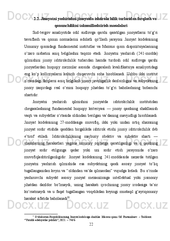 2.2. Jinoyatni yashirishni jinoyatda ishtirokchilik turlaridan farqlash va
qonunchilikni takomillashtirish masalalari
Sud-tergov   amaliyotida   odil   sudlovga   qarshi   qaratilgan   jinoyatlarni   to‘g‘ri
tavsiflash   va   qonun   normalarini   adolatli   qo‘llash   jarayoni   Jinoyat   kodeksining
Umumiy   qismidagi   fundamental   institutlar   va   Maxsus   qism   dispozitsiyalarining
o‘zaro   nisbatini   aniq   belgilashni   taqozo   etadi.   Jinoyatni   yashirish   (241-modda)
qilmishini   jinoiy   ishtirokchilik   turlaridan   hamda   turdosh   odil   sudlovga   qarshi
jinoyatlardan   huquqiy   mezonlar   asosida   chegaralash   kvalifikatsiya   amaliyotidagi
eng   ko‘p   kolliziyalarni   keltirib   chiqaruvchi   soha   hisoblanadi.   Ushbu   ikki   institut
o‘rtasidagi  farqlarni aniq belgilash jinoiy javobgarlik daxlsizligini va subyektning
jinoiy   zanjirdagi   real   o‘rnini   huquqiy   jihatdan   to‘g‘ri   baholashning   birlamchi
shartidir.
Jinoyatni   yashirish   qilmishini   jinoyatda   ishtirokchilik   institutidan
chegaralashning   fundamental   huquqiy   kriteriyasi   —   jinoiy   qasdning   shakllanish
vaqti  va  subyektlar   o‘rtasida  oldindan  berilgan  va’daning mavjudligi  hisoblanadi.
Jinoyat   kodeksining   27-moddasiga   muvofiq,   ikki   yoki   undan   ortiq   shaxsning
jinoyat   sodir   etishda   qasddan   birgalikda   ishtirok   etishi   jinoiy   ishtirokchilik   deb
e’tirof   etiladi.   Ishtirokchilikning   majburiy   obektiv   va   subektiv   sharti   —
shaxslarning   harakatlari   yagona   umumiy   oqibatga   qaratilganligi   va   q   qasdning
jinoyat   sodir   etilgunga   qadar   yoki   uni   sodir   etish   jarayonida   o‘zaro
muvofiqlashtirilganligidir.   Jinoyat   kodeksining   241-moddasida   nazarda   tutilgan
jinoyatni   yashirish   qilmishida   esa   subyektning   qasdi   asosiy   jinoyat   to‘liq
tugallanganidan keyin va “oldindan  va’da qilmasdan”  vujudga keladi. Bu  o‘rinda
yashiruvchi   subyekt   asosiy   jinoyat   mexanizmiga   intellektual   yoki   jismoniy
jihatdan   daxldor   bo‘lmaydi,   uning   harakati   ijrochining   jinoiy   irodasiga   ta’sir
ko‘rsatmaydi   va   u   faqat   tugallangan   voqelikdan   keyingi   mustaqil   g‘ayriqonuniy
harakat sifatida baholanadi 11
.
11
 O zbekiston Respublikasining Jinoyat kodeksiga sharhlar. Maxsus qism / M. Rustambaev. – Toshkent: ʻ
“Yuridik adabiyotlar publish”, 2021. – 746 b
22 
