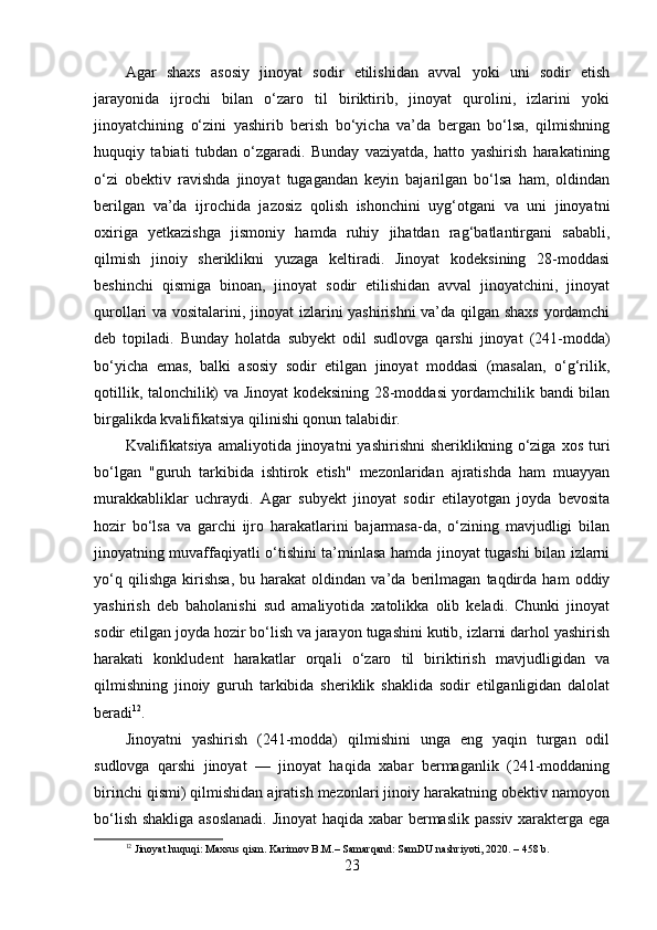 Agar   shaxs   asosiy   jinoyat   sodir   etilishidan   avval   yoki   uni   sodir   etish
jarayonida   ijrochi   bilan   o‘zaro   til   biriktirib,   jinoyat   qurolini,   izlarini   yoki
jinoyatchining   o‘zini   yashirib   berish   bo‘yicha   va’da   bergan   bo‘lsa,   qilmishning
huquqiy   tabiati   tubdan   o‘zgaradi.   Bunday   vaziyatda,   hatto   yashirish   harakatining
o‘zi   obektiv   ravishda   jinoyat   tugagandan   keyin   bajarilgan   bo‘lsa   ham,   oldindan
berilgan   va’da   ijrochida   jazosiz   qolish   ishonchini   uyg‘otgani   va   uni   jinoyatni
oxiriga   yetkazishga   jismoniy   hamda   ruhiy   jihatdan   rag‘batlantirgani   sababli,
qilmish   jinoiy   sheriklikni   yuzaga   keltiradi.   Jinoyat   kodeksining   28-moddasi
beshinchi   qismiga   binoan,   jinoyat   sodir   etilishidan   avval   jinoyatchini,   jinoyat
qurollari va vositalarini, jinoyat izlarini yashirishni  va’da qilgan shaxs yordamchi
deb   topiladi.   Bunday   holatda   subyekt   odil   sudlovga   qarshi   jinoyat   (241-modda)
bo‘yicha   emas,   balki   asosiy   sodir   etilgan   jinoyat   moddasi   (masalan,   o‘g‘rilik,
qotillik, talonchilik) va Jinoyat kodeksining 28-moddasi yordamchilik bandi bilan
birgalikda kvalifikatsiya qilinishi qonun talabidir.
Kvalifikatsiya  amaliyotida  jinoyatni   yashirishni  sheriklikning  o‘ziga  xos   turi
bo‘lgan   "guruh   tarkibida   ishtirok   etish"   mezonlaridan   ajratishda   ham   muayyan
murakkabliklar   uchraydi.   Agar   subyekt   jinoyat   sodir   etilayotgan   joyda   bevosita
hozir   bo‘lsa   va   garchi   ijro   harakatlarini   bajarmasa-da,   o‘zining   mavjudligi   bilan
jinoyatning muvaffaqiyatli o‘tishini ta’minlasa hamda jinoyat tugashi bilan izlarni
yo‘q   qilishga   kirishsa,   bu  harakat   oldindan  va’da   berilmagan   taqdirda  ham   oddiy
yashirish   deb   baholanishi   sud   amaliyotida   xatolikka   olib   keladi.   Chunki   jinoyat
sodir etilgan joyda hozir bo‘lish va jarayon tugashini kutib, izlarni darhol yashirish
harakati   konkludent   harakatlar   orqali   o‘zaro   til   biriktirish   mavjudligidan   va
qilmishning   jinoiy   guruh   tarkibida   sheriklik   shaklida   sodir   etilganligidan   dalolat
beradi 12
.
Jinoyatni   yashirish   (241-modda)   qilmishini   unga   eng   yaqin   turgan   odil
sudlovga   qarshi   jinoyat   —   jinoyat   haqida   xabar   bermaganlik   (241-moddaning
birinchi qismi) qilmishidan ajratish mezonlari jinoiy harakatning obektiv namoyon
bo‘lish shakliga asoslanadi.  Jinoyat  haqida xabar bermaslik passiv xarakterga ega
12
 Jinoyat huquqi: Maxsus qism. Karimov B.M.– Samarqand: SamDU nashriyoti, 2020. – 458 b.
23 