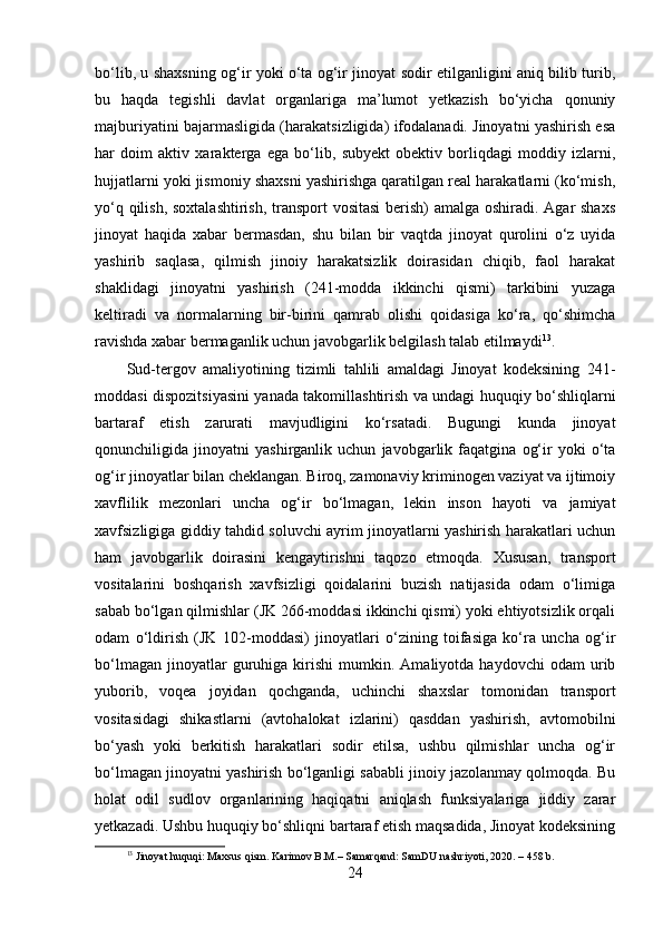 bo‘lib, u shaxsning og‘ir yoki o‘ta og‘ir jinoyat sodir etilganligini aniq bilib turib,
bu   haqda   tegishli   davlat   organlariga   ma’lumot   yetkazish   bo‘yicha   qonuniy
majburiyatini bajarmasligida (harakatsizligida) ifodalanadi. Jinoyatni yashirish esa
har   doim   aktiv   xarakterga   ega   bo‘lib,   subyekt   obektiv   borliqdagi   moddiy   izlarni,
hujjatlarni yoki jismoniy shaxsni yashirishga qaratilgan real harakatlarni (ko‘mish,
yo‘q qilish, soxtalashtirish, transport  vositasi  berish) amalga oshiradi. Agar  shaxs
jinoyat   haqida   xabar   bermasdan,   shu   bilan   bir   vaqtda   jinoyat   qurolini   o‘z   uyida
yashirib   saqlasa,   qilmish   jinoiy   harakatsizlik   doirasidan   chiqib,   faol   harakat
shaklidagi   jinoyatni   yashirish   (241-modda   ikkinchi   qismi)   tarkibini   yuzaga
keltiradi   va   normalarning   bir-birini   qamrab   olishi   qoidasiga   ko‘ra,   qo‘shimcha
ravishda xabar bermaganlik uchun javobgarlik belgilash talab etilmaydi 13
.
Sud-tergov   amaliyotining   tizimli   tahlili   amaldagi   Jinoyat   kodeksining   241-
moddasi dispozitsiyasini yanada takomillashtirish va undagi huquqiy bo‘shliqlarni
bartaraf   etish   zarurati   mavjudligini   ko‘rsatadi.   Bugungi   kunda   jinoyat
qonunchiligida   jinoyatni   yashirganlik   uchun   javobgarlik   faqatgina   og‘ir   yoki   o‘ta
og‘ir jinoyatlar bilan cheklangan. Biroq, zamonaviy kriminogen vaziyat va ijtimoiy
xavflilik   mezonlari   uncha   og‘ir   bo‘lmagan,   lekin   inson   hayoti   va   jamiyat
xavfsizligiga giddiy tahdid soluvchi ayrim jinoyatlarni yashirish harakatlari uchun
ham   javobgarlik   doirasini   kengaytirishni   taqozo   etmoqda.   Xususan,   transport
vositalarini   boshqarish   xavfsizligi   qoidalarini   buzish   natijasida   odam   o‘limiga
sabab bo‘lgan qilmishlar (JK 266-moddasi ikkinchi qismi) yoki ehtiyotsizlik orqali
odam   o‘ldirish   (JK   102-moddasi)   jinoyatlari   o‘zining   toifasiga   ko‘ra   uncha   og‘ir
bo‘lmagan   jinoyatlar   guruhiga  kirishi   mumkin.   Amaliyotda  haydovchi   odam   urib
yuborib,   voqea   joyidan   qochganda,   uchinchi   shaxslar   tomonidan   transport
vositasidagi   shikastlarni   (avtohalokat   izlarini)   qasddan   yashirish,   avtomobilni
bo‘yash   yoki   berkitish   harakatlari   sodir   etilsa,   ushbu   qilmishlar   uncha   og‘ir
bo‘lmagan jinoyatni yashirish bo‘lganligi sababli jinoiy jazolanmay qolmoqda. Bu
holat   odil   sudlov   organlarining   haqiqatni   aniqlash   funksiyalariga   jiddiy   zarar
yetkazadi. Ushbu huquqiy bo‘shliqni bartaraf etish maqsadida, Jinoyat kodeksining
13
 Jinoyat huquqi: Maxsus qism. Karimov B.M.– Samarqand: SamDU nashriyoti, 2020. – 458 b.
24 
