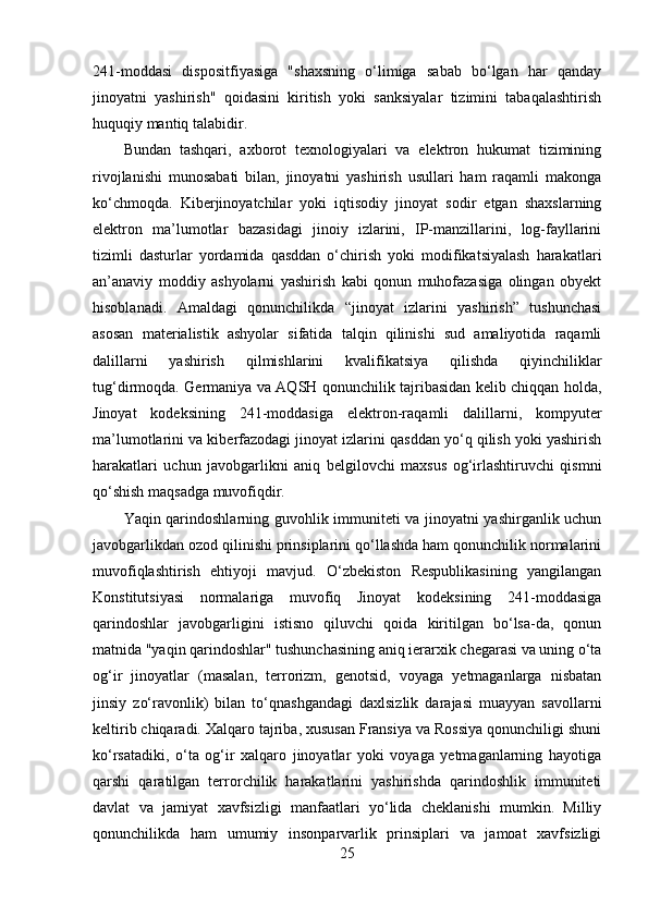 241-moddasi   dispositfiyasiga   "shaxsning   o‘limiga   sabab   bo‘lgan   har   qanday
jinoyatni   yashirish"   qoidasini   kiritish   yoki   sanksiyalar   tizimini   tabaqalashtirish
huquqiy mantiq talabidir.
Bundan   tashqari,   axborot   texnologiyalari   va   elektron   hukumat   tizimining
rivojlanishi   munosabati   bilan,   jinoyatni   yashirish   usullari   ham   raqamli   makonga
ko‘chmoqda.   Kiberjinoyatchilar   yoki   iqtisodiy   jinoyat   sodir   etgan   shaxslarning
elektron   ma’lumotlar   bazasidagi   jinoiy   izlarini,   IP-manzillarini,   log-fayllarini
tizimli   dasturlar   yordamida   qasddan   o‘chirish   yoki   modifikatsiyalash   harakatlari
an’anaviy   moddiy   ashyolarni   yashirish   kabi   qonun   muhofazasiga   olingan   obyekt
hisoblanadi.   Amaldagi   qonunchilikda   “jinoyat   izlarini   yashirish”   tushunchasi
asosan   materialistik   ashyolar   sifatida   talqin   qilinishi   sud   amaliyotida   raqamli
dalillarni   yashirish   qilmishlarini   kvalifikatsiya   qilishda   qiyinchiliklar
tug‘dirmoqda. Germaniya va AQSH qonunchilik tajribasidan kelib chiqqan holda,
Jinoyat   kodeksining   241-moddasiga   elektron-raqamli   dalillarni,   kompyuter
ma’lumotlarini va kiberfazodagi jinoyat izlarini qasddan yo‘q qilish yoki yashirish
harakatlari   uchun   javobgarlikni   aniq   belgilovchi   maxsus   og‘irlashtiruvchi   qismni
qo‘shish maqsadga muvofiqdir.
Yaqin qarindoshlarning guvohlik immuniteti va jinoyatni yashirganlik uchun
javobgarlikdan ozod qilinishi prinsiplarini qo‘llashda ham qonunchilik normalarini
muvofiqlashtirish   ehtiyoji   mavjud.   O‘zbekiston   Respublikasining   yangilangan
Konstitutsiyasi   normalariga   muvofiq   Jinoyat   kodeksining   241-moddasiga
qarindoshlar   javobgarligini   istisno   qiluvchi   qoida   kiritilgan   bo‘lsa-da,   qonun
matnida "yaqin qarindoshlar" tushunchasining aniq ierarxik chegarasi va uning o‘ta
og‘ir   jinoyatlar   (masalan,   terrorizm,   genotsid,   voyaga   yetmaganlarga   nisbatan
jinsiy   zo‘ravonlik)   bilan   to‘qnashgandagi   daxlsizlik   darajasi   muayyan   savollarni
keltirib chiqaradi. Xalqaro tajriba, xususan Fransiya va Rossiya qonunchiligi shuni
ko‘rsatadiki,   o‘ta   og‘ir   xalqaro   jinoyatlar   yoki   voyaga   yetmaganlarning   hayotiga
qarshi   qaratilgan   terrorchilik   harakatlarini   yashirishda   qarindoshlik   immuniteti
davlat   va   jamiyat   xavfsizligi   manfaatlari   yo‘lida   cheklanishi   mumkin.   Milliy
qonunchilikda   ham   umumiy   insonparvarlik   prinsiplari   va   jamoat   xavfsizligi
25 