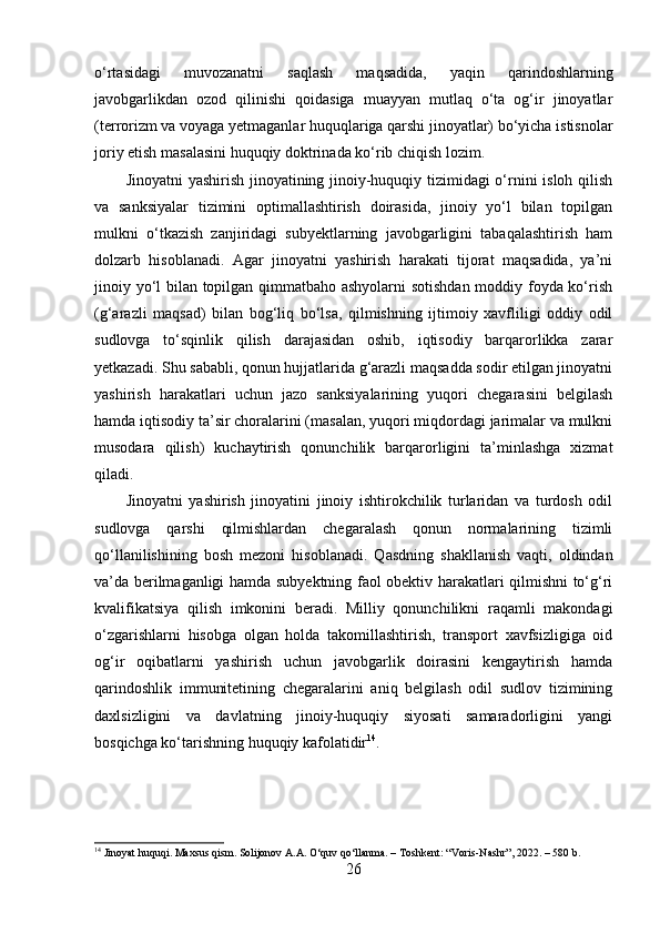 o‘rtasidagi   muvozanatni   saqlash   maqsadida,   yaqin   qarindoshlarning
javobgarlikdan   ozod   qilinishi   qoidasiga   muayyan   mutlaq   o‘ta   og‘ir   jinoyatlar
(terrorizm va voyaga yetmaganlar huquqlariga qarshi jinoyatlar) bo‘yicha istisnolar
joriy etish masalasini huquqiy doktrinada ko‘rib chiqish lozim.
Jinoyatni yashirish jinoyatining jinoiy-huquqiy tizimidagi o‘rnini isloh qilish
va   sanksiyalar   tizimini   optimallashtirish   doirasida,   jinoiy   yo‘l   bilan   topilgan
mulkni   o‘tkazish   zanjiridagi   subyektlarning   javobgarligini   tabaqalashtirish   ham
dolzarb   hisoblanadi.   Agar   jinoyatni   yashirish   harakati   tijorat   maqsadida,   ya’ni
jinoiy yo‘l bilan topilgan qimmatbaho ashyolarni  sotishdan moddiy foyda ko‘rish
(g‘arazli   maqsad)   bilan   bog‘liq   bo‘lsa,   qilmishning   ijtimoiy   xavfliligi   oddiy   odil
sudlovga   to‘sqinlik   qilish   darajasidan   oshib,   iqtisodiy   barqarorlikka   zarar
yetkazadi. Shu sababli, qonun hujjatlarida g‘arazli maqsadda sodir etilgan jinoyatni
yashirish   harakatlari   uchun   jazo   sanksiyalarining   yuqori   chegarasini   belgilash
hamda iqtisodiy ta’sir choralarini (masalan, yuqori miqdordagi jarimalar va mulkni
musodara   qilish)   kuchaytirish   qonunchilik   barqarorligini   ta’minlashga   xizmat
qiladi.
Jinoyatni   yashirish   jinoyatini   jinoiy   ishtirokchilik   turlaridan   va   turdosh   odil
sudlovga   qarshi   qilmishlardan   chegaralash   qonun   normalarining   tizimli
qo‘llanilishining   bosh   mezoni   hisoblanadi.   Qasdning   shakllanish   vaqti,   oldindan
va’da berilmaganligi hamda subyektning faol obektiv harakatlari qilmishni to‘g‘ri
kvalifikatsiya   qilish   imkonini   beradi.   Milliy   qonunchilikni   raqamli   makondagi
o‘zgarishlarni   hisobga   olgan   holda   takomillashtirish,   transport   xavfsizligiga   oid
og‘ir   oqibatlarni   yashirish   uchun   javobgarlik   doirasini   kengaytirish   hamda
qarindoshlik   immunitetining   chegaralarini   aniq   belgilash   odil   sudlov   tizimining
daxlsizligini   va   davlatning   jinoiy-huquqiy   siyosati   samaradorligini   yangi
bosqichga ko‘tarishning huquqiy kafolatidir 14
.
14
 Jinoyat huquqi. Maxsus qism. Solijonov A.A. O‘quv qo‘llanma. – Toshkent: “Voris-Nashr”, 2022. – 580 b.
26 