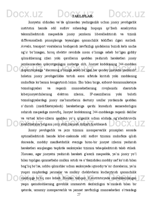 TAKLIFLAR
Jinoyatni   oldindan   va’da   qilmasdan   yashirganlik   uchun   jinoiy   javobgarlik
institutini   hamda   odil   sudlov   sohasidagi   huquqni   qo‘llash   amaliyotini
takomillashtirish   maqsadida   jinoiy   jazolarni   liberallashtirish   va   tizimli
differensiallash   prinsiplariga   tayanilgan   qonunchilik   takliflari   ilgari   suriladi.
Avvalo, transport vositalarini boshqarish xavfsizligi qoidalarini buzish kabi uncha
og‘ir   bo‘lmagan,   biroq   obektiv   ravishda   inson   o‘limiga   sabab   bo‘lgan   giddiy
qilmishlarning   izlari   yoki   qurollarini   qasddan   yashirish   harakatlari   jinoiy
jazolanmasdan   qolayotganligini   inobatga   olib,   Jinoyat   kodeksining   244-moddasi
dispozitsiyasiga "shaxsning o‘limiga sabab bo‘lgan har qanday jinoyatni yashirish"
holatini   jinoiy   javobgarlikka   tortish   asosi   sifatida   kiritish   yoki   moddaning
muhofaza ko‘lamini kengaytirish lozim. Shu bilan birga, axborot-kommunikatsiya
texnologiyalari   va   raqamli   munosabatlarning   rivojlanishi   sharoitida
kiberjinoyatchilarning   elektron   izlarini,   IP-manzillarini   yoki   bulutli
texnologiyalardagi   jinoiy   ma’lumotlarini   dasturiy   usullar   yordamida   qasddan
o‘chirish   (modifikatsiyalash)   harakatlariga   qarshi   kurashish   samaradorligini
oshirish  maqsadiga  muvofiq,  Jinoyat   kodeksining  244-moddasiga   raqamli  dalillar
va   virtual   kiber-izlarni   qasddan   yo‘q   qilganlik   uchun   alohida   og‘irlashtiruvchi
kvalifikatsiya belgisini joriy etish zarurati dolzarb hisoblanadi.
Jinoiy   javobgarlik   va   jazo   tizimini   insonparvarlik   prinsiplari   asosida
optimallashtirish   hamda   kiber-makonda   odil   sudlov   tizimini   muhofaza   qilish
doirasida,   moddiy   manfaatdorlik   evaziga   biron-bir   jinoyat   izlarini   yashirish
harakatlari   aniqlangan   taqdirda   sanksiyalar   tizimini   tabaqalashtirish   talab   etiladi.
Xususan,   agar   jinoyatni   yashirish   harakati   g‘arazli   maqsadda,   ya’ni   jinoiy   yo‘l
bilan topilgan qimmatbaho mulkni sotish va o‘tkazishdan moddiy naf ko‘rish bilan
bog‘liq bo‘lsa, ushbu qilmishlar uchun sanksiyada iqtisodiy ta’sir choralarini, ya’ni
yuqori   miqdordagi   jarimalar   va   mulkiy   cheklovlarni   kuchaytirish   qonunchilik
mantiqiga   to‘liq   mos   keladi.   Bundan   tashqari,   Konstitutsiyada   mustahkamlangan
yaqin   qarindoshlarning   guvohlik   immuniteti   daxlsizligini   ta’minlash   bilan   bir
qatorda,   umumiy   insonparvarlik   va   jamoat   xavfsizligi   munosabatlari   o‘rtasidagi
27 